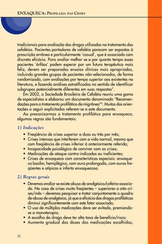 ENXAQUECA: PROFILAXIA DAS CRISES
22
tradicionais para avaliação das drogas utilizadas no tratamento das
cefaléias. Pacientes portadores de cefaléia parecem ser expostos à
prescrição errônea e particularmente ‘casual’, que é associada com
discreta eficácia. Para avaliar melhor se e por quanto tempo esses
pacientes ‘órfãos’ podem esperar por um futuro terapêutico mais
feliz, devem ser preparados ensaios clínicos mais apropriados,
incluindo grandes grupos de pacientes não-selecionados, de forma
randomizada, com avaliações por tempo superior aos existentes na
literatura, e fazendo análises estratificadas no sentido de identificar
subgrupos potencialmente diferentes em suas respostas”.
Em 2002, a Sociedade Brasileira de Cefaléia reuniu uma gama
de especialistas e elaborou um documento denominado “Recomen-
dações para o tratamento profilático da migrânea”6
. Muitas das orien-
tações a seguir explicitadas referem-se a este documento.
Ao preconizarmos o tratamento profilático para enxaqueca,
algumas regras são fundamentais:
1) Indicações
• Freqüência de crises superior a duas ou três por mês;
• Crises intensas que interferem com a vida normal, mesmo que
com freqüência de crises inferior à anteriormente referida;
• Incapacidade psicológica de conviver com as crises;
• Medicações de ataque contra-indicadas ou ineficientes;
• Crises de enxaqueca com características especiais: enxaque-
ca basilar, hemiplégica, com aura prolongada, com auras fre-
qüentes e atípicas e infarto enxaquecoso.
2) Regras gerais
• Devemos avaliar se existe abuso de analgésico/cafeína associa-
do. No caso de crises muito freqüentes – superiores a oito cri-
ses/mês – devemos pesquisar e tratar conjuntamente o quadro
de abuso de analgésico, já que a eficácia das drogas profiláticas
diminui significantemente com este fator associado;
• O uso de múltiplas medicações deve ser evitado, premiando-
se a monoterapia;
• A escolha da droga deve ter alta taxa de benefício/risco;
• Aumento gradual das doses das medicações escolhidas,
 