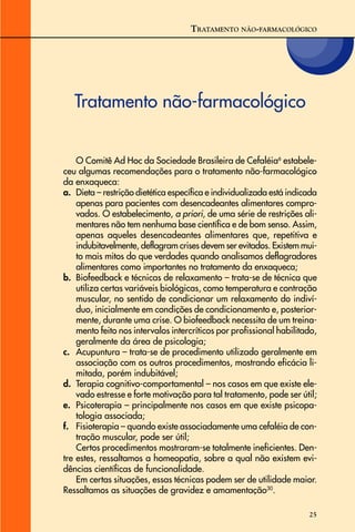 25
TRATAMENTO NÃO-FARMACOLÓGICO
Tratamento não-farmacológico
O Comitê Ad Hoc da Sociedade Brasileira de Cefaléia6
estabele-
ceu algumas recomendações para o tratamento não-farmacológico
da enxaqueca:
a. Dieta – restrição dietética específica e individualizada está indicada
apenas para pacientes com desencadeantes alimentares compro-
vados. O estabelecimento, a priori, de uma série de restrições ali-
mentares não tem nenhuma base científica e de bom senso. Assim,
apenas aqueles desencadeantes alimentares que, repetitiva e
indubitavelmente, deflagram crises devem ser evitados. Existem mui-
to mais mitos do que verdades quando analisamos deflagradores
alimentares como importantes no tratamento da enxaqueca;
b. Biofeedback e técnicas de relaxamento – trata-se de técnica que
utiliza certas variáveis biológicas, como temperatura e contração
muscular, no sentido de condicionar um relaxamento do indiví-
duo, inicialmente em condições de condicionamento e, posterior-
mente, durante uma crise. O biofeedback necessita de um treina-
mento feito nos intervalos intercríticos por profissional habilitado,
geralmente da área de psicologia;
c. Acupuntura – trata-se de procedimento utilizado geralmente em
associação com os outros procedimentos, mostrando eficácia li-
mitada, porém indubitável;
d. Terapia cognitivo-comportamental – nos casos em que existe ele-
vado estresse e forte motivação para tal tratamento, pode ser útil;
e. Psicoterapia – principalmente nos casos em que existe psicopa-
tologia associada;
f. Fisioterapia – quando existe associadamente uma cefaléia de con-
tração muscular, pode ser útil;
Certos procedimentos mostraram-se totalmente ineficientes. Den-
tre estes, ressaltamos a homeopatia, sobre a qual não existem evi-
dências científicas de funcionalidade.
Em certas situações, essas técnicas podem ser de utilidade maior.
Ressaltamos as situações de gravidez e amamentação30
.
 