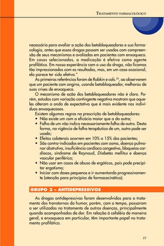 27
necessário para avaliar a ação dos betabloqueadores e sua farma-
cologia, antes que essas drogas possam ser usadas com compreen-
são de seus mecanismos e avaliadas em pacientes com enxaqueca.
Em casos selecionados, a medicação é efetiva como agente
profilático. Em nossa experiência com o uso da droga, não ficamos
tão impressionados com os resultados, mas, em um caso ocasional,
ela parece ter sido efetiva.”
As primeiras referências foram de Rabkin e cols.25
, ao observarem
que um paciente com angina, usando betabloqueador, melhorou de
suas crises de enxaqueca.
O mecanismo de ação dos betabloqueadores não é claro. Po-
rém, estudos com variação contingente negativa mostram que aque-
les alteram a onda de expectativa que é mais evidente nos indiví-
duos enxaquecosos.
Existem algumas regras na prescrição de betabloqueadores:
• Não existe um com a eficácia maior que a do outro;
• Falha de um não indica necessariamente falha de outro. Desta
forma, na vigência de falha terapêutica de um, outro pode ser
usado;
• Efeitos colaterais ocorrem em 10% a 15% dos pacientes;
• São contra-indicados em pacientes com asma, doença pulmo-
nar obstrutiva, insuficiência cardíaca congestiva, bloqueios car-
díacos, síndrome de Raynaud, Diabetes mellitus e doença
vascular periférica;
• Não usar em casos de abuso de ergóticos, pois pode precipi-
tar ergotismo;
• Iniciar com doses pequenas e ir aumentando progressivamen-
te (atenção para princípios de farmacocinética).
GRUPO 2 – ANTIDEPRESSIVOS
As drogas antidepressivas foram desenvolvidas para o trata-
mento dos transtornos do humor, porém, com o tempo, passaram
a ser utilizadas no tratamento de outras doenças, principalmente
quando acompanhadas de dor. Em relação à cefaléia de maneira
geral, e enxaqueca em particular, têm importante papel no trata-
mento profilático.
TRATAMENTO FARMACOLÓGICO
 