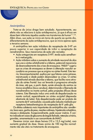 ENXAQUECA: PROFILAXIA DAS CRISES
30
Amitriptilina
Trata-se da única droga bem estudada. Aparentemente, seu
efeito não se relaciona à ação antidepressiva, já que é eficaz em
doses bem inferiores àquelas usadas nos transtornos do humor7,11,34
.
Além disso, sua ação se inicia em torno do quarto ao quinto dia,
diferentemente da ação antidepressiva, que se inicia apenas após
a terceira semana.
A amitriptilina tem ação inibidora da recaptação da 5-HT um
pouco superior à sua capacidade de inibir a recaptação da
noradrenalina. Seus mecanismos de ação são variados:
• Ação antagonista em receptores 5-HT2
, tendo ação semelhan-
te à metisergida;
• Ação inibidora sobre o aumento da atividade neuronal da alça
que une o córtex orbitofrontal e o tálamo, potencial mecanismo
de desencadeamento das crises de enxaqueca. Welch39
sugeriu
que as crises de enxaqueca se devem à alteração vascular se-
cundária ao processo que se origina no córtex frontal. Esta teo-
ria, biocomportamental, explica por que fatores como estresse,
menstruação e idade podem desencadear as crises. O córtex
orbitofrontal ativado desinibe o tálamo, que facilita nova ativa-
ção do córtex frontal. Isso vai levando à progressiva ativação
da área, até que, a partir desta, existe ativação de centros no
tronco encefálico (locus ceruleus), determinando a liberação de
noradrenalina no manto cortical, pelas projeções difusas desse
sistema. Esta liberação induz uma onda de despolarização no
manto cortical, especialmente no córtex occipital (depressão
alastrante de Leão). Esta despolarização pode ser produto do
aumento de K+
extracelular, causado pela redução mediada por
receptores betaadrenérgicos da recaptação de K+
pela glia.
Os efeitos colaterais mais importantes da amitriptilina são: sonolên-
cia, boca seca, ganho de peso, reações cutâneas, hipotensão ortostática,
náusea e obstipação. Excepcionalmente, pode causar insônia. É con-
tra-indicadaemcasosdeglaucomadeângulofechado,retençãourinária,
gravidez, amamentação e uso concomitante de IMAO.
Devemos iniciar com doses baixas (10 a 12,5 mg/noite), com
aumento gradual da dose. Doses acima de 100 mg/dia normal-
mente não são úteis no tratamento da enxaqueca.
 