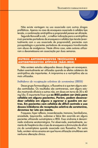 31
Não existe vantagem no uso associado com outras drogas
profiláticas. Apenas no caso de enxaqueca associada à cefaléia tipo
tensão, a combinação amitriptilina e propranolol parece ser eficiente.
Segundo Bonucelli e cols.1
, a melhor indicação para a amitriptilina
é em pacientes portadores de enxaqueca e cefaléia tipo tensão (even-
tualmente com o uso associado de propranolol), pacientes com
psicopatologia e pacientes portadores de enxaqueca transformada
com abuso de analgésicos. Neste último caso, estes autores utiliza-
ram a dexametasona em associação por duas semanas.
OUTROS ANTIDEPRESSIVOS TRICÍCLICOS E
ANTIDEPRESSIVOS ATÍPICOS (NÃO-IRSS)
Não existem estudos adequados dessas drogas em enxaqueca.
Podem eventualmente ser utilizadas quando os efeitos colaterais da
amitriptilina são importantes. A imipramina e a nortriptilina são as
mais utilizadas.
Inibidores de recaptação seletivos de serotonina (IRSS)
Desse grupo farmacológico, a fluoxetina é a que tem alguns estu-
dos controlados. Os resultados são controversos, com alguns estu-
dos mostrando eficácia e outros não, em doses em torno de 20 a 40
mg/dia. É importante frisar que os IRSS podem ser úteis para
cefaléia em alguns pacientes. Porém, podem desenca-
dear cefaléia em alguns e agravar o quadro em ou-
tros. Em pacientes com cefaléia de difícil controle e uso
desses inibidores de recaptação seletiva de serotonina,
devemos ter isto em mente.
Fraqueza, hiper-reflexia, incoordenação, tremores, hemibalismo,
ansiedade, taquicardia, sudorese e febre têm ocorrido em alguns
pacientes utilizando sumatriptano e IRSS. Essa síndrome é denomi-
nada síndrome serotoninérgica. Foi observado, eventualmente, au-
mento da freqüência das crises de enxaqueca e diminuição da eficá-
cia do sumatriptano quando associado com fluoxetina. Por outro
lado, existem vários ensaios em que houve utilização simultânea sem
nenhuma alteração clínica.
TRATAMENTO FARMACOLÓGICO
 