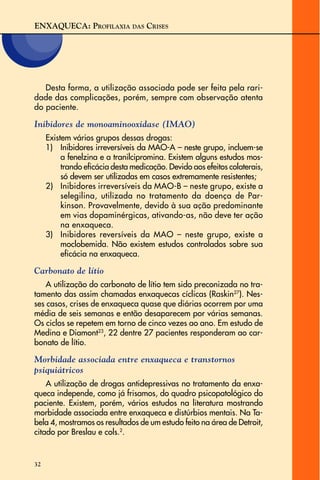 ENXAQUECA: PROFILAXIA DAS CRISES
32
Desta forma, a utilização associada pode ser feita pela rari-
dade das complicações, porém, sempre com observação atenta
do paciente.
Inibidores de monoaminooxidase (IMAO)
Existem vários grupos dessas drogas:
1) Inibidores irreversíveis da MAO-A – neste grupo, incluem-se
a fenelzina e a tranilcipromina. Existem alguns estudos mos-
trando eficácia desta medicação. Devido aos efeitos colaterais,
só devem ser utilizadas em casos extremamente resistentes;
2) Inibidores irreversíveis da MAO-B – neste grupo, existe a
selegilina, utilizada no tratamento da doença de Par-
kinson. Provavelmente, devido à sua ação predominante
em vias dopaminérgicas, ativando-as, não deve ter ação
na enxaqueca.
3) Inibidores reversíveis da MAO – neste grupo, existe a
moclobemida. Não existem estudos controlados sobre sua
eficácia na enxaqueca.
Carbonato de lítio
A utilização do carbonato de lítio tem sido preconizada no tra-
tamento das assim chamadas enxaquecas cíclicas (Raskin27
). Nes-
ses casos, crises de enxaqueca quase que diárias ocorrem por uma
média de seis semanas e então desaparecem por várias semanas.
Os ciclos se repetem em torno de cinco vezes ao ano. Em estudo de
Medina e Diamont23
, 22 dentre 27 pacientes responderam ao car-
bonato de lítio.
Morbidade associada entre enxaqueca e transtornos
psiquiátricos
A utilização de drogas antidepressivas no tratamento da enxa-
queca independe, como já frisamos, do quadro psicopatológico do
paciente. Existem, porém, vários estudos na literatura mostrando
morbidade associada entre enxaqueca e distúrbios mentais. Na Ta-
bela 4, mostramos os resultados de um estudo feito na área de Detroit,
citado por Breslau e cols.2
.
 