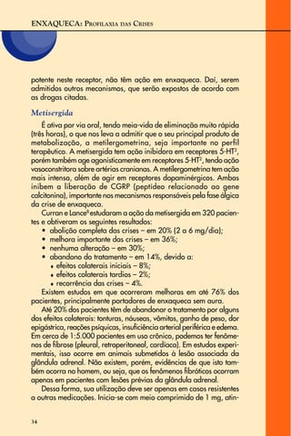 ENXAQUECA: PROFILAXIA DAS CRISES
34
potente neste receptor, não têm ação em enxaqueca. Daí, serem
admitidos outros mecanismos, que serão expostos de acordo com
as drogas citadas.
Metisergida
É ativa por via oral, tendo meia-vida de eliminação muito rápida
(três horas), o que nos leva a admitir que o seu principal produto de
metabolização, a metilergometrina, seja importante no perfil
terapêutico. A metisergida tem ação inibidora em receptores 5-HT2
,
porém também age agonisticamente em receptores 5-HT2
, tendo ação
vasoconstritora sobre artérias cranianas. A metilergometrina tem ação
mais intensa, além de agir em receptores dopaminérgicos. Ambas
inibem a liberação de CGRP (peptídeo relacionado ao gene
calcitonina), importante nos mecanismos responsáveis pela fase álgica
da crise de enxaqueca.
Curran e Lance8
estudaram a ação da metisergida em 320 pacien-
tes e obtiveram os seguintes resultados:
• abolição completa das crises – em 20% (2 a 6 mg/dia);
• melhora importante das crises – em 36%;
• nenhuma alteração – em 30%;
• abandono do tratamento – em 14%, devido a:
♦ efeitos colaterais iniciais – 8%;
♦ efeitos colaterais tardios – 2%;
♦ recorrência das crises – 4%.
Existem estudos em que ocorreram melhoras em até 76% dos
pacientes, principalmente portadores de enxaqueca sem aura.
Até 20% dos pacientes têm de abandonar o tratamento por alguns
dos efeitos colaterais: tonturas, náuseas, vômitos, ganho de peso, dor
epigástrica, reações psíquicas, insuficiência arterial periférica e edema.
Em cerca de 1:5.000 pacientes em uso crônico, podemos ter fenôme-
nos de fibrose (pleural, retroperitoneal, cardíaca). Em estudos experi-
mentais, isso ocorre em animais submetidos à lesão associada da
glândula adrenal. Não existem, porém, evidências de que isto tam-
bém ocorra no homem, ou seja, que os fenômenos fibróticos ocorram
apenas em pacientes com lesões prévias da glândula adrenal.
Dessa forma, sua utilização deve ser apenas em casos resistentes
a outras medicações. Inicia-se com meio comprimido de 1 mg, atin-
 