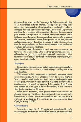 35
gindo-se doses em torno de 2 a 6 mg/dia. Existem contra-indica-
ções: hipertensão arterial intensa, cardiopatias, pneumopatias,
nefropatias, hepatopatias, úlcera péptica (a metisergida dobra a
secreção de ácido clorídrico no estômago), doença de Dupuytren e
gravidez. Se o paciente utiliza ergóticos, devemos diminuir a dose
pela metade. A droga deve ser utilizada por quatro meses e substi-
tuída por outra. Em casos de necessidade de manutenção prolonga-
da, devemos, a cada seis meses, fazer pausas de um mês, além de
realizarmos dosagem de uréia e creatinina a cada três meses. Exa-
mes de imagem devem ser feitos rotineiramente para se detectar
eventuais complicações fibróticas.
Tem efeito potencializante vasoconstritor no uso concomitante com
tartarato de ergotamina, DHE (diidroergotamina), pizotifeno,
adrenalina, drogas alfa-adrenérgicas, particularmente em pacien-
tes com doença vascular periférica e hipertensão arterial grave, nas
quais é contra-indicada.
Pizotifeno
Possui vários mecanismos de ação: antagonismo em receptores
5-HT2
, ação anti-histamínica, ação anticolinérgica e bloqueio de ca-
nais de cálcio.
Vários ensaios clínicos apontam para eficácia levemente menor
que a metisergida. As doses utilizadas foram de 1,5 a 3 mg/dia.
Tem, como efeitos colaterais: sonolência, aumento de apetite e ga-
nho de peso. Deve ser iniciada com 0,5 mg/noite, aumentando-se
gradualmente a dose até em torno de 1,5 mg/noite. A eficácia de
uma tomada ao dia é igual à do uso fracionado, já que sua meia-
vida de eliminação é de 23 horas.
Pelos efeitos sedativos, pode potencializar ações centrais de
drogas como os hipnóticos, benzodiazepínicos, outros anti-
histamínicos e álcool. Não é recomendável seu uso com IMAO,
inclusive no período de três semanas após a suspensão deste
(Speight, Avery, 197232
).
Ciproeptadina
Tem ação antagonista 5-HT2
, ação anti-histamínica H1
, ação
anticolinérgica muscarínica e ação bloqueadora em canais de cál-
TRATAMENTO FARMACOLÓGICO
 