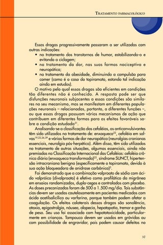 37
Essas drogas progressivamente passaram a ser utilizadas com
outras indicações:
• no tratamento dos transtornos de humor, estabilizando-o e
evitando a ciclagem;
• no tratamento da dor, nas suas formas nociceptiva e
neuropática;
• no tratamento da obesidade, diminuindo a compulsão para
comer (como é o caso do topiramato, estando tal indicação
ainda em estudos).
O motivo pelo qual essas drogas são eficientes em condições
tão diferentes não é conhecido. A resposta pode ser que
disfunções neuronais subjacentes a essas condições são simila-
res no seu mecanismo, mas se manifestam em diferentes popula-
ções neuronais – relacionadas, portanto, a diferentes funções –,
ou que essas drogas possuam vários mecanismos de ação que
contribuem em diferentes formas para os efeitos favoráveis so-
bre a condição estudada31
.
Analisando-se a classificação das cefaléias, os anticonvulsivantes
têm sido utilizados no tratamento de: enxaqueca22
, cefaléia em sal-
vas19,22,26,39
e várias formas de dor neuropática (neuralgias cranianas
essenciais, neuralgia pós-herpética). Além disso, têm sido utilizados
no tratamento de outras situações, algumas essenciais, ainda não
premiadas na Classificação Internacional das Cefaléias: cefaléia crô-
nica diária (enxaqueca transformada)22
, síndrome SUNCT, hiperten-
são intracraniana benigna (especificamente o topiramato, devido à
sua ação bloqueadora de anidrase carbônica)5
.
Foi demonstrado que a combinação valproato de sódio com áci-
do valpróico (divalproato) é efetivo como profilático da migrânea
em ensaios randomizados, duplo-cegos e controlados com placebo.
As doses preconizadas foram de 500 a 1.500 mg/dia. Tais substân-
cias devem ser usadas cautelosamente em pacientes medicados com
ácido acetilsalicílico ou varfarina, porque também podem afetar a
coagulação. Os efeitos colaterais dessas drogas são sonolência,
ataxia, epigastralgia, náusea, alopecia, hepatopatia, tremor e ganho
de peso. Seu uso foi associado com hepatotoxicidade, particular-
mente em crianças. Tampouco devem ser usados em grávidas ou
com possibilidade de engravidar, pois podem causar defeitos no
TRATAMENTO FARMACOLÓGICO
 