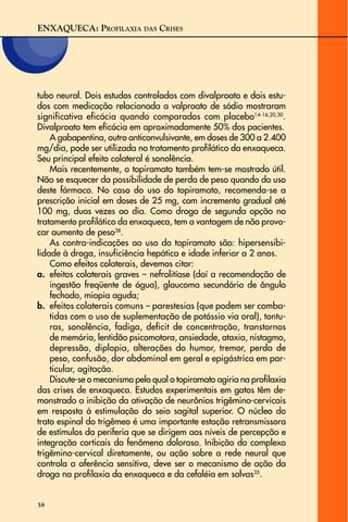 ENXAQUECA: PROFILAXIA DAS CRISES
38
tubo neural. Dois estudos controlados com divalproato e dois estu-
dos com medicação relacionada a valproato de sódio mostraram
significativa eficácia quando comparados com placebo14-16,20,30
.
Divalproato tem eficácia em aproximadamente 50% dos pacientes.
A gabapentina, outro anticonvulsivante, em doses de 300 a 2.400
mg/dia, pode ser utilizada no tratamento profilático da enxaqueca.
Seu principal efeito colateral é sonolência.
Mais recentemente, o topiramato também tem-se mostrado útil.
Não se esquecer da possibilidade de perda de peso quando do uso
deste fármaco. No caso do uso do topiramato, recomenda-se a
prescrição inicial em doses de 25 mg, com incremento gradual até
100 mg, duas vezes ao dia. Como droga de segunda opção no
tratamento profilático da enxaqueca, tem a vantagem de não provo-
car aumento de peso38
.
As contra-indicações ao uso do topiramato são: hipersensibi-
lidade à droga, insuficiência hepática e idade inferior a 2 anos.
Como efeitos colaterais, devemos citar:
a. efeitos colaterais graves – nefrolitíase (daí a recomendação de
ingestão freqüente de água), glaucoma secundário de ângulo
fechado, miopia aguda;
b. efeitos colaterais comuns – parestesias (que podem ser comba-
tidas com o uso de suplementação de potássio via oral), tontu-
ras, sonolência, fadiga, deficit de concentração, transtornos
de memória, lentidão psicomotora, ansiedade, ataxia, nistagmo,
depressão, diplopia, alterações do humor, tremor, perda de
peso, confusão, dor abdominal em geral e epigástrica em par-
ticular, agitação.
Discute-se o mecanismo pelo qual o topiramato agiria na profilaxia
das crises de enxaqueca. Estudos experimentais em gatos têm de-
monstrado a inibição da ativação de neurônios trigêmino-cervicais
em resposta à estimulação do seio sagital superior. O núcleo do
trato espinal do trigêmeo é uma importante estação retransmissora
de estímulos da periferia que se dirigem aos níveis de percepção e
integração corticais do fenômeno doloroso. Inibição do complexo
trigêmino-cervical diretamente, ou ação sobre a rede neural que
controla a aferência sensitiva, deve ser o mecanismo de ação da
droga na profilaxia da enxaqueca e da cefaléia em salvas35
.
 