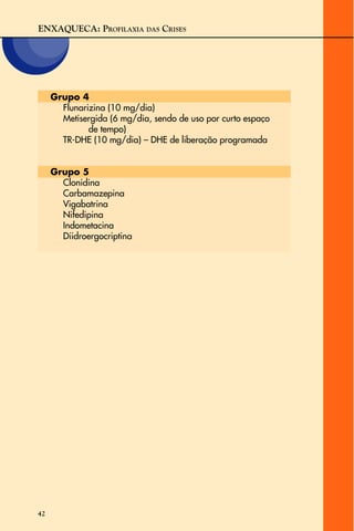ENXAQUECA: PROFILAXIA DAS CRISES
42
Grupo 4
Flunarizina (10 mg/dia)
Metisergida (6 mg/dia, sendo de uso por curto espaço
de tempo)
TR-DHE (10 mg/dia) – DHE de liberação programada
Grupo 5
Clonidina
Carbamazepina
Vigabatrina
Nifedipina
Indometacina
Diidroergocriptina
 