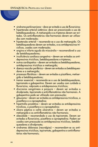 ENXAQUECA: PROFILAXIA DAS CRISES
44
• síndrome parkinsoniana – deve ser evitado o uso de flunarizina;
• hipertensão arterial sistêmica: deve ser preconizado o uso de
betabloqueadores. A metisergida e os triptanos devem ser evi-
tados. Os antiinflamatórios não-hormonais devem ser utiliza-
dos com moderação;
• hipotensão arterial – recomenda-se o uso da metisergida. Os
betabloqueadores devem ser evitados, e os antidepressivos tri-
cíclicos, usados com moderação;
• angina e infarto agudo do miocárdio – recomendável o uso
de betabloqueadores;
• insuficiência cardíaca congestiva – devem ser evitados os anti-
depressivos tricíclicos, betabloqueadores e triptanos;
• outras cardiopatias – devem ser evitados os betabloqueadores,
antidepressivos tricíclicos e metisergida;
• doença vascular periférica – devem ser evitados os betabloquea-
dores e a metisergida;
• processos fibróticos – devem ser evitados o pizotifeno, metiser-
gida e betabloqueadores;
• tremor essencial – recomenda-se o uso de betabloqueadores,
topiramato e gabapentina. Devem ser usados com cuidado a
flunarizina, valproato e antidepressivos tricíclicos;
• discrasias sangüíneas e púrpura – devem ser evitados o
divalproato, topiramato e antiinflamatórios não-hormonais. A
gabapentina pode ser utilizada com precaução;
• glaucoma – devem ser evitados os antidepressivos tricíclicos, o
pizotifeno e a ciproeptadina;
• hipertrofia prostática – devem ser evitados os antidepressivos
tricíclicos, o pizotifeno e a ciproeptadina;
• úlcera péptica e colite ulcerativa – devem ser evitados a
metisergida e os antiinflamatórios não-hormonais;
• obesidade – recomendado o uso do topiramato. Devem ser
evitados a flunarizina, pizotifeno e ciproeptadina. Podem ser
usados com precaução os antidepressivos tricíclicos, betablo-
queadores e divalproato;
• síndromes dolorosas (neuralgias) – recomendam-se os anti-
depressivos tricíclicos, topiramato, gabapentina e antiinflama-
tórios não-hormonais;
 