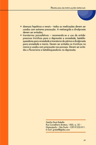45
• doenças hepáticas e renais – todas as medicações devem ser
usadas com extrema precaução. A metisergida e divalproato
devem ser evitados;
• transtornos psicoafetivos – recomenda-se o uso de antide-
pressivos tricíclicos para a depressão e ansiedade, betablo-
queadores para ansiedade e transtorno do pânico e divalproato
para ansiedade e mania. Devem ser evitados os tricíclicos na
mania e usados com precaução nas psicoses. Devem ser evita-
dos a flunarizina e betabloqueadores na depressão.
Getúlio Daré Rabello
Rua Conselheiro Brotero, 1505, cj. 52 –
Higienópolis – São Paulo – CEP 01232-011.
E-mail: grabell@globo.com
PROFILAXIA EM POPULAÇÕES ESPECIAIS
 