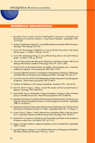 ENXAQUECA: PROFILAXIA DAS CRISES
46
REFERÊNCIAS BIBLIOGRÁFICAS
1. Bonucelli U, Nuti A, Lucetti C, Pavese N, Dell’Agnello G, Muratorio A. Amitriptyline and
Dexamethasone Combined Treatment in Drug-induced Headache. Cephalalgia 1996;
16:197-200.
2. Breslau N, Merikangas K, Bowden CL. Comorbidity of Migraine and Major Affective Disorders.
Neurology 1994; 44(suppl 7):S17-22.
3. Carvey PM. Pharmacology of Headache. In: Carvey PM (ed.) Drug Action in the Central
Nervous System. 1st. Edition, 1998, pp. 105-122.
4. Carvey PM. Antidepressant Drugs. In: Carvey PM (ed.) Drug Action in the Central Nervous
System. 1st. Edition, 1998, pp. 279-315.
5. Chan JW. Topiramate as Monotherapy for Headaches in Pseudotumor Cerebri. 55th Annual
Meeting of the American Academy of Neurology, March 29 - April 5, 2003.
6. Comite Ad Hoc da Sociedade Brasileira de Cefaléia. Recomendações para o tratamento
profilático da migrânea. Arq Neuropsiquiatr 2002; 60(1):159-69.
7. Couch JR, Ziegler DK, Hassanein R. Amitriptyline in the Prophylaxis of Migraine - Effectiveness
and Relationship of Antimigraine and Antidepressant Effects. Neurology 1976; 26:121-7.
8. Curran DA, Lance JW. Clinical Trial of Methysergide and other Preparations in the Management
of Migraine. J Neurol Neurosurg Psychiat 1964; 27:463-9.
9. Friedman AP. Reflections in the Treatment of Headache. Headache 1972; 11(4):148-55.
10. Gervil M, Ulrich V, Kaprio J, Olesen J, Russel MB. Genetic and Environmental Factors in
Migraine. Neurology 1999; 53(5):995-9.
11. Gomersall JD, Stuart A. Amitriptyline in Migraine Prophylaxis. Changes in Pattern of Attacks
during a Controlled Clinical Trial. J Neurol Neurosurg Psychiat 1973; 36:684-90.
12. Headache Classification Committee of the International Headache Society. Classification and
Diagnostic Criteria for Headache Disorders, Cranial Neuralgias and Facial Pain. Cephalalgia
1988; 8:1-96 (Suppl.7).
13. Headache Classification Subcommittee of the International Headache Society. The International
Classification of Headache Disorders; 2nd
. Edition. Cephalalgia 2004; 24:1-151 (Suppl. 1).
14. Jensen R, Brinck T, Olesen J. Sodium Valproate has a Prophylactic Effect in Migraine without
Aura: a Triple-blind, Placebo-controlled Crossover Study. Neurology 1994; 44:647-51.
15. Kaniecki RG. A Comparison of Divalproex with Propranolol and Placebo for the Prophylaxis
of Migraine without Aura. Arch Neurol 1997; 54:1141-5.
16. Klapper J. Divalproex Sodium in Migraine Prophylaxis: a Dose-controlled Study. Cephalalgia
1997; 17:103-8.
17. Lance JW. Migraine: Treatment. In: Lance JW (ed.) Mechanism and Management of Headache.
Fifth Edition, Butterworth-Heinemann, 1993, p.p. 116-43.
 