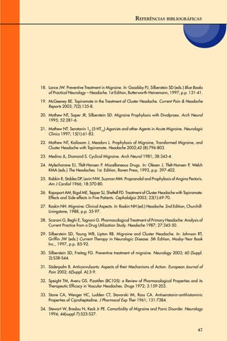 47
18. Lance JW. Preventive Treatment in Migraine. In: Goadsby PJ, Silberstein SD (eds.) Blue Books
of Practical Neurology – Headache. 1st Edition, Butterworth-Heinemann, 1997, p.p. 131-41.
19. McGeeney BE. Topiramate in the Treatment of Cluster Headache. Current Pain & Headache
Reports 2003; 7(2):135-8.
20. Mathew NT, Saper JR, Silberstein SD. Migraine Prophylaxis with Divalproex. Arch Neurol
1995; 52:281-6.
21. Mathew NT. Serotonin 1D
(5-HT1D
) Agonists and other Agents in Acute Migraine. Neurologic
Clinics 1997; 15(1):61-83.
22. Mathew NT, Kailasam J, Meadors L. Prophylaxis of Migraine, Transformed Migraine, and
Cluster Headache with Topiramate. Headache 2002;42 (8):796-803.
23. Medina JL, Diamond S. Cyclical Migraine. Arch Neurol 1981; 38:343-4.
24. Mylecharane EJ, Tfelt-Hansen P. Miscellaneous Drugs. In: Olesen J, Tfelt-Hansen P, Welch
KMA (eds.) The Headaches. 1st. Edition, Raven Press, 1993, p.p. 397-402.
25. Rabkin R, Stables DP, Levin NW, Suzman MM. Propranolol and Prophylaxis of Angina Pectoris.
Am J Cardiol 1966; 18:370-80.
26. Rapoport AM, Bigal ME, Tepper SJ, Sheftell FD. Treatment of Cluster Headache with Topiramate:
Effects and Side-effects in Five Patients. Cephalalgia 2003; 23(1):69-70.
27. Raskin NH. Migraine: Clinical Aspects. In: Raskin NH (ed.) Headache. 2nd Edition, Churchill-
Livingstone, 1988, p.p. 35-97.
28. Scarani G, Beghi E, Tognoni G. Pharmacological Treatment of Primary Headache: Analysis of
Current Practice from a Drug Utilization Study. Headache 1987; 27:345-50.
29. Silberstein SD, Young WB, Lipton RB. Migraine and Cluster Headache. In: Johnson RT,
Griffin JW (eds.) Current Therapy in Neurologic Disease. 5th Edition, Mosby-Year Book
Inc., 1997, p.p. 85-92.
30. Silberstein SD, Freitag FG. Preventive treatment of migraine. Neurology 2003; 60 (Suppl.
2):S38-S44.
31. Söderpalm B. Anticonvulsants: Aspects of their Mechanisms of Action. European Journal of
Pain 2002; 6(Suppl. A):3-9.
32. Speight TM, Averu GS. Pizotifen (BC105): a Review of Pharmacological Properties and its
Therapeutic Efficacy in Vascular Headaches. Drugs 1972; 3:159-203.
33. Stone CA, Wenger HC, Ludden CT, Stavorski IM, Ross CA. Antiserotonin-antihistaminic
Properties of Ciproheptadine. J Pharmacol Exp Ther 1961; 131:7384.
34. Stewart W, Breslau N, Keck Jr PE. Comorbidity of Migraine and Panic Disorder. Neurology
1994; 44(suppl 7):S23-S27.
REFERÊNCIAS BIBLIOGRÁFICAS
 
