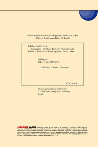 Dados Internacionais de Catalogação na Publicação (CIP)
(Câmara Brasileira do Livro, SP, Brasil)
Rabello, Getúlio Daré.
Enxaqueca – Profilaxia das Crises / Getúlio Daré
Rabello – São Paulo: Editora Segmento Farma, 2004.
Bibliografia.
ISBN – 85-98353-16-7
1. Profilaxia 2. Crises 3. Enxaqueca.
CDD-616.8
Índices para catálogo sistemático:
1. Profilaxia : Enxaqueca : Medicina
616.8
SEGMENTO FARMA Rua Cunha Gago, 412, 2º andar, cj. 21, Pinheiros – 05421-001 – São Paulo, SP.
Fone/fax: 11 3039-5669. www.segmentofarma.com.br – e-mail: segmentofarma@segmentofarma.com.br Diretor
geral: Idelcio D. Patricio Diretor executivo: Jorge Rangel Diretora comercial: Anna Maria Caldeira Diretor editorial:
Maurício Domingues Coordenadora editorial: Caline Devèze Assistente editorial: Tatiana Daré Capa: Eduardo
Magno Diagramação: Miguel Luis Escamez Simon Revisão: Michel Kahan Apt Produção gráfica: Francisco
Eugênio Fuentes e Fabio Rangel Cód. da publicação: 0382.12.04
 