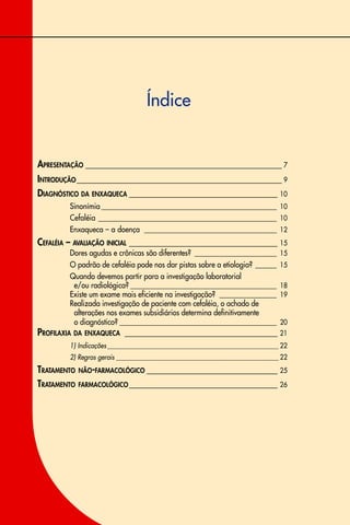 Índice
APRESENTAÇÃO _____________________________________________ 7
INTRODUÇÃO_______________________________________________ 9
DIAGNÓSTICO DA ENXAQUECA __________________________________ 10
Sinonímia _________________________________________________ 10
Cefaléia __________________________________________________ 10
Enxaqueca – a doença _____________________________________ 12
CEFALÉIA – AVALIAÇÃO INICIAL __________________________________ 15
Dores agudas e crônicas são diferentes? _______________________ 15
O padrão de cefaléia pode nos dar pistas sobre a etiologia? ______ 15
Quando devemos partir para a investigação laboratorial
e/ou radiológica? _________________________________________ 18
Existe um exame mais eficiente na investigação? ________________ 19
Realizada investigação de paciente com cefaléia, o achado de
alterações nos exames subsidiários determina definitivamente
o diagnóstico? ____________________________________________ 20
PROFILAXIA DA ENXAQUECA ___________________________________ 21
1) Indicações______________________________________________________ 22
2) Regras gerais ___________________________________________________ 22
TRATAMENTO NÃO-FARMACOLÓGICO ______________________________ 25
TRATAMENTO FARMACOLÓGICO__________________________________ 26
 