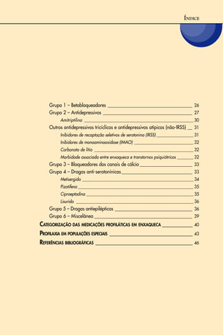 ÍNDICE
Grupo 1 – Betabloqueadores _____________________________________ 26
Grupo 2 – Antidepressivos _______________________________________ 27
Amitriptilina ______________________________________________________ 30
Outros antidepressivos tricíclicos e antidepressivos atípicos (não-IRSS) __ 31
Inibidores de recaptação seletivos de serotonina (IRSS) __________________ 31
Inibidores de monoaminooxidase (IMAO) _____________________________ 32
Carbonato de lítio _________________________________________________ 32
Morbidade associada entre enxaqueca e transtornos psiquiátricos ________ 32
Grupo 3 – Bloqueadores dos canais de cálcio _______________________ 33
Grupo 4 – Drogas anti-serotonínicas_______________________________ 33
Metisergida _______________________________________________________ 34
Pizotifeno _________________________________________________________ 35
Ciproeptadina _____________________________________________________ 35
Lisurida __________________________________________________________ 36
Grupo 5 – Drogas antiepilépticas __________________________________ 36
Grupo 6 – Miscelânea ___________________________________________ 39
CATEGORIZAÇÃO DAS MEDICAÇÕES PROFILÁTICAS EM ENXAQUECA ___________ 40
PROFILAXIA EM POPULAÇÕES ESPECIAIS ______________________________ 43
REFERÊNCIAS BIBLIOGRÁFICAS ___________________________________ 46
 