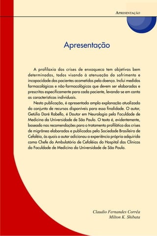 Apresentação
Claudio Fernandes Corrêa
Milton K. Shibata
APRESENTAÇÃO
A profilaxia das crises de enxaqueca tem objetivos bem
determinados, todos visando à atenuação do sofrimento e
incapacidade dos pacientes acometidos pela doença. Inclui medidas
farmacológicas e não-farmacológicas que devem ser elaboradas e
prescritas especificamente para cada paciente, levando-se em conta
as características individuais.
Nesta publicação, é apresentada ampla explanação atualizada
do conjunto de recursos disponíveis para essa finalidade. O autor,
Getúlio Daré Rabello, é Doutor em Neurologia pela Faculdade de
Medicina da Universidade de São Paulo. O texto é, evidentemente,
baseado nas recomendações para o tratamento profilático das crises
de migrânea elaboradas e publicadas pela Sociedade Brasileira de
Cefaléia, às quais o autor adicionou a experiência própria adquirida
como Chefe do Ambulatório de Cefaléias do Hospital das Clínicas
da Faculdade de Medicina da Universidade de São Paulo.
 