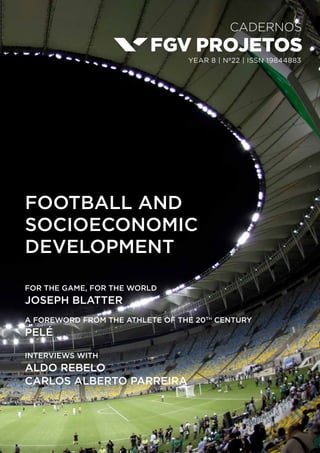 Cadernos
year 8 | nº22 | ISSN 19844883
FOOTBALL AND
SOCIOECONOMIC
DEVELOPMENT
FOR THE GAME, FOR THE WORLD
JOSEPH BLATTER
a foreword from the athlete of the 20th
century
PELÉ
INTERVIEWS with
ALDO REBELO
CARLOS ALBERTO PARREIRA
 