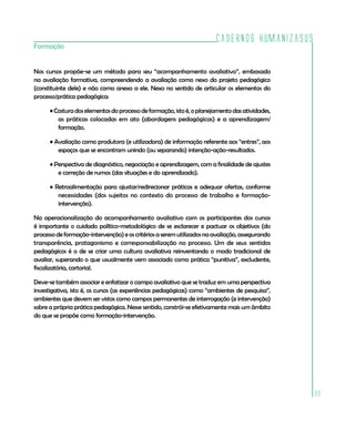 Cadernos HumanizaSUS
99
Formação
Nos cursos propõe-se um método para seu “acompanhamento avaliativo”, embasado
na avaliação formativa, compreendendo a avaliação como nexo do projeto pedagógico
(constituinte dele) e não como anexo a ele. Nexo no sentido de articular os elementos do
processo/prática pedagógica:
•Costuradoselementosdoprocessodeformação,istoé,oplanejamentodasatividades,
as práticas colocadas em ato (abordagens pedagógicas) e a aprendizagem/
formação.
• Avaliação como produtora (e utilizadora) de informação referente aos “entres”, aos
espaços que se encontram unindo (ou separando) intenção-ação-resultados.
• Perspectiva de diagnóstico, negociação e aprendizagem, com a finalidade de ajustes
e correção de rumos (das situações e do aprendizado).
• Retroalimentação para ajustar/redirecionar práticas e adequar ofertas, conforme
necessidades (dos sujeitos no contexto do processo de trabalho e formação-
intervenção).
Na operacionalização do acompanhamento avaliativo com os participantes dos cursos
é importante o cuidado político-metodológico de se esclarecer e pactuar os objetivos (do
processodeformação-intervenção)eoscritériosaseremutilizadosnaavaliação,assegurando
transparência, protagonismo e corresponsabilização no processo. Um de seus sentidos
pedagógicos é o de se criar uma cultura avaliativa reinventando o modo tradicional de
avaliar, superando o que usualmente vem associado como prática “punitiva”, excludente,
fiscalizatória, cartorial.
Deve-se também associar e enfatizar o campo avaliativo que se traduz em uma perspectiva
investigativa, isto é, os cursos (as experiências pedagógicas) como “ambientes de pesquisa”,
ambientes que devem ser vistos como campos permanentes de interrogação (e intervenção)
sobre a própria prática pedagógica. Nesse sentido, constrói-se efetivamente mais um âmbito
do que se propõe como formação-intervenção.
 