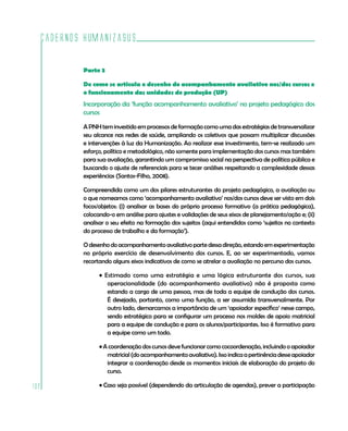 Cadernos HumanizaSUS
102
Parte 3
De como se articula o desenho do acompanhamento avaliativo nos/dos cursos e
o funcionamento das unidades de produção (UP)
Incorporação da ‘função acompanhamento avaliativo’ no projeto pedagógico dos
cursos
A PNHtem investido emprocessos de formação como uma das estratégias de transversalizar
seu alcance nas redes de saúde, ampliando os coletivos que possam multiplicar discussões
e intervenções à luz da Humanização. Ao realizar esse investimento, tem-se realizado um
esforço, político e metodológico, não somente para implementação dos cursos mas também
para sua avaliação, garantindo um compromisso social na perspectiva de política pública e
buscando o ajuste de referenciais para se tecer análises respeitando a complexidade dessas
experiências (Santos-Filho, 2008).
Compreendida como um dos pilares estruturantes do projeto pedagógico, a avaliação ou
o que nomeamos como ‘acompanhamento avaliativo’ nos/dos cursos deve ser visto em dois
focos/objetos: (i) analisar as bases do próprio processo formativo (a prática pedagógica),
colocando-o em análise para ajustes e validações de seus eixos de planejamento/ação e; (ii)
analisar o seu efeito na formação dos sujeitos (aqui entendidos como ‘sujeitos no contexto
do processo de trabalho e da formação’).
Odesenhodoacompanhamentoavaliativopartedessadireção,estandoemexperimentação
no próprio exercício de desenvolvimento dos cursos. E, ao ser experimentado, vamos
recortando alguns eixos indicativos de como se atrelar a avaliação no percurso dos cursos.
• Estimado como uma estratégia e uma lógica estruturante dos cursos, sua
operacionalidade (do acompanhamento avaliativo) não é proposta como
estando a cargo de uma pessoa, mas de toda a equipe de condução dos cursos.
É desejado, portanto, como uma função, a ser assumida transversalmente. Por
outro lado, demarcamos a importância de um ‘apoiador específico’ nesse campo,
sendo estratégico para se configurar um processo nos moldes de apoio matricial
para a equipe de condução e para os alunos/participantes. Isso é formativo para
a equipe como um todo.
• A coordenação dos cursos deve funcionar como cocoordenação, incluindo o apoiador
matricial(doacompanhamentoavaliativo).Issoindicaapertinênciadesseapoiador
integrar a coordenação desde os momentos iniciais de elaboração do projeto do
curso.
• Caso seja possível (dependendo da articulação de agendas), prever a participação
 