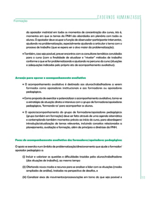 Cadernos HumanizaSUS
103
Formação
do apoiador matricial em todos os momentos de concentração dos cursos, isto é,
momentos em que os temas da PNH são abordados em plenária com todos os
alunos. O apoiador deve ocupar a função de observador-participante-interventor,
ajudando na problematização, especialmente ajudando a articular o tema com o
processo de trabalho (que se espera ser o alvo maior da problematização).
•Também,casosejapossível,preverencontroscomosconsultorestemáticosconvidados
para o curso (com a finalidade de atualizar e “nivelar” métodos de trabalho
conforme o que se for problematizando e ajustando no percurso do curso (situações
e adequações indicadas pelo próprio ato de acompanhamento avaliativo).
Arranjo para operar o acompanhamento avaliativo
• O acompanhamento avaliativo é destinado aos alunos/trabalhadores a serem
formados como apoiadores institucionais e aos formadores ou apoiadores
pedagógicos.
• Como proposta de exercitar e potencializar o acompanhamento avaliativo, toma-se
a estratégia de atuação direta e intensiva com o grupo de formadores/apoiadores
pedagógicos, ‘formando-os’ para acompanhar os alunos.
• O apoio/acompanhamento do grupo de formadores/apoiadores pedagógicos
(grupo também em formação) deve ser feito através de uma agenda sistemática
e contemplando também momentos prévios ao início do curso, para abordagem/
introdução/atualização de temas relevantes, incluindo conceitos relacionados a
planejamento, avaliação e formação, além de princípios e diretrizes da PNH.
Focos do acompanhamento avaliativo dos formadores/apoiadores pedagógicos
Oapoioseexercitanumâmbitodeproblematização/direcionamentoqueajudeoformador/
apoiador pedagógico a:
(i) Incluir e valorizar as questões e dificuldades trazidas pelos alunos/trabalhadores
(das situações de trabalho), ao mesmo tempo
(ii) Ofertando novos modos e recursos para se analisar e lidar com as situações (modos
ampliados de análise), tratadas na perspectiva de desafios, e
(iii) Canalizar eixos de movimentos/processos/ações em torno do que seja possível e
 