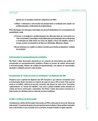 Cadernos HumanizaSUS
105
Formação
planos) com os princípios, diretrizes e dispositivos da PNH;
• Utilizar o referencial e instrumental de planejamento e avaliação para ajudar nas
problematizações e elaboração de projetos/planos.
Para abordagem da interação e articulação dos alunos/trabalhadores em sua perspectiva de
grupalidade e rede:
• Provocar a emergência e problematização dos diferentes tipos de movimentos (ou
“não-movimentos”)queestejamsendodisparadosparaintegraçãointraeintergrupal
e constituição de redes (tanto em torno de objetos e fluxos de trabalho, setores e
serviços, quanto na perspectiva de lidar com afinidades, diferenças, afetos).
•Buscaresclarecereco-validarnocoletivoosentidoqueseatribuiaodispositivo“unidade
de produção.”
Instrumentos de acompanhamento avaliativo
Na Parte 5 deste documento apresenta-se um conjunto de instrumentos que podem ser
incorporados no acompanhamento avaliativo. Podem-se compor de roteiros estruturados
e semi-estruturados. Partem de modelos já experimentados, mas devem ser reinventados,
ajustados e validados para/em cada situação.
Incorporação de “rodas de conversa avaliativas” na dinâmica das UPs
Propõe-se que a agenda de dispersão das UPs incorpore o que estamos nomeando como
à incorporação desses momentos no máximo de vezes em que a UP se reunir. Para que isso
torne-se um hábito, reafirma-se que tais momentos não devem ser vistos como “momentos
suplementares” ou “anexos do trabalho”, mas como o próprio trabalho sendo colocado em
análise de forma continuada e sistemática. Na Parte 5 deste documento encontra-se o
instrumento com diretrizes para as rodas de conversa avaliativas.
As UPs e os Planos de intervenção
Considerandoadiretrizdaformação-intervençãonaPNH,adiscussãoemtornode“planosde
intervenção”éaessênciadoapoioedoacompanhamentoavaliativo.Nessesentidoénecessário
que se aprofunde no que se propõe como suas bases, situação tratada no tópico seguinte.
 