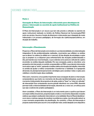 Cadernos HumanizaSUS
106
Parte 4
Concepção de Planos de Intervenção: referenciais para abordagem de
planos e intervenção no exercício de apoio institucional na Política de
Humanização
O Plano de Intervenção é um recurso que tem sido previsto e utilizado no exercício do
apoio institucional realizado no âmbito da Política Nacional de Humanização/PNH
junto aos serviços. Assume a função de direcionar a intervenção que é desejada de modo
indissociado a um processo pedagógico, de formação dos sujeitos/equipes/coletivos, em
situação de trabalho.
Intervenção e Planejamento
Propomos o Plano de Intervenção como tendo em sua intencionalidade uma sistematização
integradora (i) das problematizações realizadas, movimentos que refletem as análises
que se abrem no coletivo (e válidas em si mesmas), (ii) das direções de estratégias e ações
que se propõem ou se disparam para enfrentamento das situações problematizadas e
(iii), permeando essa movimentação, o que se denota como postura e atitude dos sujeitos
envolvidos na análise daquela realidade. Por essa concepção, pode-se vislumbrar uma
perspectiva de intervenção no sentido compreendido na PNH, a que denota intervenção
como estar e agir no “entre”, apoiando a análise coletiva da situação de trabalho, intervindo
no sentido de ajudar a melhor compreender e transformar a realidade. E aí agregando
dimensões do planejamento/pensamento estratégico para canalizar metas e ações para
viabilizar a transformação dessa realidade.
Visto assim, marcamos uma questão importante nessa concepção de plano e intervenção:
compreendemos que tanto nos momentos de discussão (problematizações), quanto nos
momentos (indissociados) de propositura de ações, pode-se “fazer” ou “estar em atitudes”
de intervenção! Essa compreensão assume grande relevância nos cursos-PNH, devendo
permear toda a intencionalidade da formação, devendo ser, a nosso ver, um esforço para
que seja a essência dos projetos pedagógicos.
Assim concebido, o Plano de Intervenção é um instrumento para o qual/no qual devem
convergir análises situacionais, propostas/ações e todos os movimentos disparados nos/pelos
coletivos que estejam analisando-intervindo em uma realidade. Deve (o Plano) desdobrar-
se em eixos e matrizes capazes de canalizar os problemas e ações, mas não pode reduzir-se
a esse momento programático da planificação. Ao contrário, o Plano de Intervenção é
proposto exatamente para assumir uma amplitude maior, sendo desejado como dispositivo
 