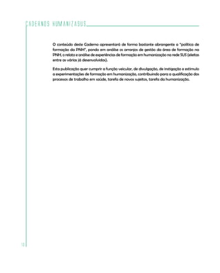 Cadernos HumanizaSUS
10
O conteúdo deste Caderno apresentará de forma bastante abrangente a “política de
formação da PNH”, pondo em análise os arranjos de gestão da área de formação na
PNH, o relato e análise de experiências de formação em humanização na rede SUS (eleitas
entre as várias já desenvolvidas).
Esta publicação quer cumprir a função veicular, de divulgação, de instigação e estímulo
a experimentações de formação em humanização, contribuindo para a qualificação dos
processos de trabalho em saúde, tarefa de novos sujeitos, tarefa da humanização.
 
