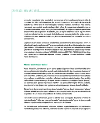 Cadernos HumanizaSUS
110
Um outro importante fator associado à compreensão e formulação propriamente dita de
um plano é a falta de familiaridade dos trabalhadores com a elaboração de ‘projetos de
trabalho’ ou outros tipos de ‘sistematizações’, ‘análises’, ‘registros’, ‘narrativas’. Não estamos
reportando a um sentido acadêmico (que não é o foco de nossa problematização), mas ao
que seria proximidade com a produção (compartilhada) de projetos/propostas operacionais
direcionadoras do seu processo de trabalho, de suas ações cotidianas. Isso de alguma forma
revela o modo de inserção no mundo do trabalho, cuja execução de tarefas acaba sendo o
predominante, sem haver uma participação ativa (e sistemática) na análise do trabalho e
planejamento.
Os planos devem trazer como suas características constitutivas “a abertura para o novo”; “a
intençãodetransformaçãodoreal”;“umarepresentaçãopréviadosentidodessatransformação
(que orienta e dá fundamento à ação)”; um “agir em função de um princípio de realidade
(atendendoàscondiçõesreaisdecorrentesdaobservação,docontextodaaçãoedasexperiências
acumuladasemsituaçõesanálogas)”(ARAÚJO,2003apudSANTOS-FILHO,2009).Combase
nisso, devem articular intenções, objetivos, processos, propostas, atitudes, resultados, fazendo
“feixes de relações”.
Plano e Contratos de Gestão
Nessa concepção, acreditamos que ‘o plano’ pode se operacionalizar concretamente como
transversal ao serviço (atenção e gestão), partindo (e incluindo) das vivências de situações no/
dogrupo,deseusmomentossingulares,seusmovimentoseasestratégiasutilizadasparaselidar
com os conflitos, problemas, etc., trazendo em seu escopo intencionalidades e metas voltadas
para melhorar a assistência, o trabalho e o fortalecimento dos sujeitos/equipes. Esses âmbitos
de finalidade do sistema/serviços de saúde (reiteradamente apontados por Gastão Wagner),
são acolhidos com grande importância na PNH e os planos/intervenções devem, portanto,
assumirem a função de permear e disparar articulações para o alcance dessas finalidades.
Éimportantedemarcaraimportânciadesses“princípios”parasediscutireoperarcom“planos”
na PNH, levando em conta todo o referencial proposto por Gastão Wagner na perspectiva da
co-gestão e de um modo compartilhado de realizar planejamento.
Por dentro desses referenciais, pode-se atrelar essa concepção de plano à “idéia de
contratualização”, idéia que rege os chamados “contratos de gestão” como sendo um modo
diferente – participativo, compartilhado, pactuado – de planejar.
Na discussão que abrimos neste texto não interessa o aprofundamento no instrumento
“contrato de gestão”, mas achamos pertinente ressaltar o plano na perspectiva que se propõe
 