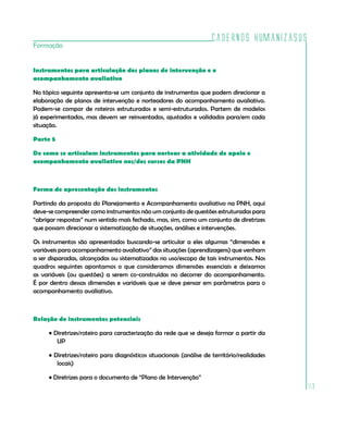 Cadernos HumanizaSUS
113
Formação
Instrumentos para articulação dos planos de intervenção e o
acompanhamento avaliativo
No tópico seguinte apresenta-se um conjunto de instrumentos que podem direcionar a
elaboração de planos de intervenção e norteadores do acompanhamento avaliativo.
Podem-se compor de roteiros estruturados e semi-estruturados. Partem de modelos
já experimentados, mas devem ser reinventados, ajustados e validados para/em cada
situação.
Parte 5
De como se articulam instrumentos para nortear a atividade de apoio e
acompanhamento avaliativo nos/dos cursos da PNH
Forma de apresentação dos instrumentos
Partindo da proposta do Planejamento e Acompanhamento avaliativo na PNH, aqui
deve-se compreender como instrumentos não um conjunto de questões estruturadas para
“abrigar respostas” num sentido mais fechado, mas, sim, como um conjunto de diretrizes
que possam direcionar a sistematização de situações, análises e intervenções.
Os instrumentos são apresentados buscando-se articular a eles algumas “dimensões e
variáveis para acompanhamento avaliativo” das situações (aprendizagens) que venham
a ser disparadas, alcançadas ou sistematizadas no uso/escopo de tais instrumentos. Nos
quadros seguintes apontamos o que consideramos dimensões essenciais e deixamos
as variáveis (ou questões) a serem co-construídas no decorrer do acompanhamento.
É por dentro dessas dimensões e variáveis que se deve pensar em parâmetros para o
acompanhamento avaliativo.
Relação de instrumentos potenciais
• Diretrizes/roteiro para caracterização da rede que se deseja formar a partir da
UP
• Diretrizes/roteiro para diagnósticos situacionais (análise de território/realidades
locais)
• Diretrizes para o documento de “Plano de Intervenção”
 