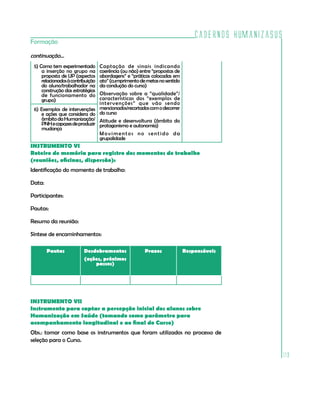 Cadernos HumanizaSUS
119
Formação
INSTRUMENTO VI
Roteiro de memória para registro dos momentos de trabalho
(reuniões, oficinas, dispersão):
Identificação do momento de trabalho:
Data:
Participantes:
Pautas:
Resumo da reunião:
Síntese de encaminhamentos:			
Pautas Desdobramentos
(ações, próximos
passos)
Prazos Responsáveis
INSTRUMENTO VII
Instrumento para captar a percepção inicial dos alunos sobre
Humanização em Saúde (tomando como parâmetro para
acompanhamento longitudinal e ao final do Curso)
Obs.: tomar como base os instrumentos que foram utilizados no processo de
seleção para o Curso.
continuação...
5) Como tem experimentado
a inserção no grupo na
proposta de UP (aspectos
relacionadosàcontribuição
do aluno/trabalhador na
construção das estratégias
de funcionamento do
grupo)
Captação de sinais indicando
coerência (ou não) entre “propostas de
abordagens” e “práticas colocadas em
ato”(cumprimentodemetasnosentido
da condução do curso)
Observação sobre a “qualidade”/
características dos “exemplos de
intervenções” que vão sendo
mencionados/recortadoscomodecorrer
do curso
Atitude e desenvoltura (âmbito do
protagonismo e autonomia)
Movimentos no sentido da
grupalidade
6) Exemplos de intervenções
e ações que considera do
âmbitodaHumanização/
PNHecapazesdeproduzir
mudança
 