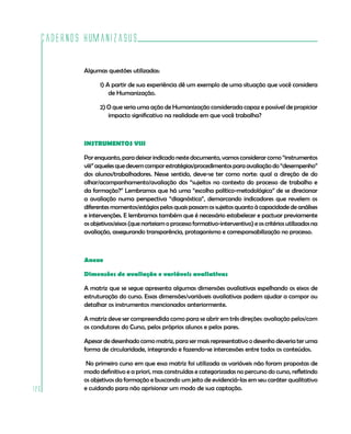 Cadernos HumanizaSUS
120
Algumas questões utilizadas:
1) A partir de sua experiência dê um exemplo de uma situação que você considera
de Humanização.
2) O que seria uma ação de Humanização considerada capaz e possível de propiciar
impacto significativo na realidade em que você trabalha?
INSTRUMENTOS VIII
Porenquanto,paradeixarindicadonestedocumento,vamosconsiderarcomo“instrumentos
viii”aquelesquedevemcomporestratégias/procedimentosparaavaliaçãodo“desempenho”
dos alunos/trabalhadores. Nesse sentido, deve-se ter como norte: qual a direção de do
olhar/acompanhamento/avaliação dos “sujeitos no contexto do processo de trabalho e
da formação?” Lembramos que há uma “escolha político-metodológica” de se direcionar
a avaliação numa perspectiva “diagnóstica”, demarcando indicadores que revelem os
diferentesmomentos/estágiospelosquaispassamossujeitosquanto àcapacidadedeanálises
e intervenções. E lembramos também que é necessário estabelecer e pactuar previamente
os objetivos/eixos (que norteiam o processo formativo-interventivo) e os critérios utilizados na
avaliação, assegurando transparência, protagonismo e corresponsabilização no processo.
Anexo
Dimensões de avaliação e variáveis avaliativas
A matriz que se segue apresenta algumas dimensões avaliativas espelhando os eixos de
estruturação do curso. Essas dimensões/variáveis avaliativas podem ajudar a compor ou
detalhar os instrumentos mencionados anteriormente.
A matriz deve ser compreendida como para se abrir em três direções: avaliação pelos/com
os condutores do Curso, pelos próprios alunos e pelos pares.
Apesar de desenhado como matriz, para ser mais representativo o desenho deveria ter uma
forma de circularidade, integrando e fazendo-se intercessões entre todos os conteúdos.
No primeiro curso em que essa matriz foi utilizada as variáveis não foram propostas de
modo definitivo e a priori, mas construídas e categorizadas no percurso do curso, refletindo
os objetivos da formação e buscando um jeito de evidenciá-las em seu caráter qualitativo
e cuidando para não aprisionar um modo de sua captação.
 