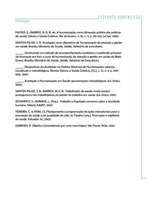 Cadernos HumanizaSUS
123
Formação
PASSOS, E.; BARROS, R. D. B. de. A humanização como dimensão pública das políticas
de saúde. Ciência e Saúde Coletiva, Rio de Janeiro, v. 10, n. 3, p. 315-325, jul./set. 2005.
SANTOS-FILHO, S. B. Avaliação como dispositivo de humanização da atenção e gestão
em saúde. Brasília: Ministério da Saúde, 2008a. Relatório de consultoria.
______. Construindo um método de acompanhamento avaliativo e avaliando processos
de formação: em foco o curso de humanização da atenção e gestão em saúde do Mato
Grosso. Brasília: Ministério da Saúde, 2008b. Relatório de Consultoria.
______. Perspectivas da Avaliação na Política Nacional de Humanização: aspectos
conceituais e metodológicos. Revista Ciência e Saúde Coletiva, [S.l.], v. 12, n. 4, p. 999-
1010, 2007.
______. Avaliação e Humanização em Saúde: aproximações metodológicas. Ijuí: Unijuí,
2009.
SANTOS-FILHO, S. B.; BARROS, M. E. B. Trabalhador da saúde: muito prazer!:
protagonismo dos trabalhadores na gestão do trabalho em saúde. Ijuí: Unijuí, 2007.
SCHWARTZ, Y.; DURRIVE, L. (Org.). Trabalho e Ergologia: conversas sobre a atividade
humana. Niterói: EdUFF, 2007.
TEIXEIRA, C. & PAIM, J.S. Planejamento e programação de ações intersetoriais para a
promoção da saúde e da qualidade de vida. In: Teixeira (org.). Promoção e vigilância
da saúde. Salvador: Isc, 2002.
ZARIFIAN, P. Objetivo Competência: por uma nova lógica. São Paulo: Atlas, 2001.
 