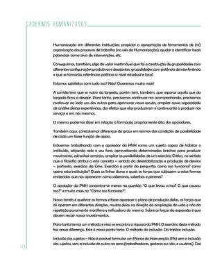 Cadernos HumanizaSUS
128
Humanização em diferentes instituições; propiciar a apropriação de ferramentas de (re)
organização dos processos de trabalho (no viés da Humanização); ajudar a identificar locais
potenciais como alvo de intervenções, etc.
Conseguimos, também, algo de valor inestimável que foi a construção de grupalidades com
diferentesconfiguraçõesprodutivasedesejantes,grupalidadescompotência deinterferência
e que se tornarão referências políticas a nível estadual e local.
Estamos satisfeitos com tudo isso? Não! Queremos muito mais!
A corrida tem que se nutrir da largada, porém tem, também, que reparar aquilo que da
largada ficou a desejar. Para tanto, precisamos continuar nos acompanhando, precisamos
continuar ao lado uns dos outros para aprimorar nossa escuta, ampliar nossa capacidade
de análise destas experiências, dos efeitos que elas produziram e continuarão a produzir nos
serviços e em nós mesmos.
O mesmo podemos dizer em relação à formação propriamente dita dos apoiadores.
Também aqui, constatamos diferenças de graus em termos das condições de possibilidade
de cada um fazer função de apoio.
Estivemos trabalhando com o apoiador da PNH como um sujeito capaz de habitar o
instituído, atiçando nele o seu fora, aproveitando determinadas brechas para produzir
movimento, estranhar arranjos, ampliar as possibilidades de um exercício Crítico, no sentido
que a filosofia atribui a este conceito – sentido da desestabilização e produção de desvios
– portanto, exercício da Crise. Exercício a partir da pergunta: como isso funciona? como
opera esta instituição? Quais as linhas duras e quais as forças que subjazem a estas formas
enrijecidas que nos aparecem como soberanas, soberbas e perenes?
O apoiador da PNH concentra-se menos na questão “O que levou a isso? O que causou
isso?” e muito mais no “Como isso funciona?”.
Nossa tarefa é quebrar as formas e fazer aparecer o plano de produção delas, as forças que
ali operam em diferentes direções, muitas delas na direção da ampliação da vida e não da
repetição puramente mortífera e reificadora do mesmo. Sobre as forças da expansão é que
devem recair nossos investimentos.
ParatantotemosummétodoenissoseencontraariquezadaPNH.Oexercíciodestemétodo
faz nossa diferença. Este é nosso ponto forte. O método da inclusão. Da tríplice inclusão.
Inclusão dos sujeitos – Não é possível formular um Planos de Intervenção (PIs) sem a inclusão
dos sujeitos, sem a inclusão do outro na cena (trabalhadores, gestores ou não, e usuários). Daí
 