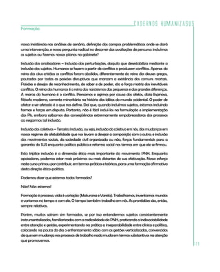 Cadernos HumanizaSUS
129
Formação
nossa insistência nas análises de cenário, definição dos campos problemáticos onde se dará
uma intervenção, e nossa pergunta radical no decorrer das avaliações de percurso: incluímos
os sujeitos ou fizemos nossos planos no gabinete?
Inclusão dos analisadores – Inclusão das perturbações, daquilo que desestabiliza mediante a
inclusão dos sujeitos. Humanos se fazem a partir de conflitos e produzem conflitos. Apenas do
reino dos céus cristãos os conflitos foram abolidos, diferentemente do reino dos deuses gregos,
pautados por todas as paixões disruptivas que marcam a existência dos comuns mortais.
Paixões e desejos de reconhecimento, de saber e de poder, são a força motriz dos inevitáveis
conflitos. O reino dos humanos é o reino dos narcisismos das pequenas e das grandes diferenças.
A marca do humano é o conflito. Pensamos e agimos por causa dos afetos, dizia Espinosa,
filósofo moderno, corrente minoritária na história das idéias do mundo ocidental. O poder de
afetar e ser afetado é o que nos define. Daí que, quando incluímos sujeitos, estamos incluindo
formas e forças em disputa. Portanto, não é fácil incluí-los na formulação e implementação
dos PIs, embora saibamos das conseqüências extremamente empobrecedoras dos processos
ao negarmos tal inclusão.
Inclusãodoscoletivos–Terceirainclusão,ouseja,inclusãodocoletivoemnós,dasmudançasem
nossos regimes de afetabilidade que nos levam a desejar a composição com o outro; e inclusão
dos movimentos sociais, da sociedade civil organizada ou não, forças fundamentais para a
garantia do SUS enquanto política pública e reforma social nos termos em que ele se firmou.
Esta tríplice inclusão é a dimensão ética mais importante do movimento PNH. Enquanto
apoiadores, podemos estar mais próximos ou mais distantes de sua efetivação. Nosso esforço
nestecursoprimouporcontribuir,emtermospráticoseteóricos,paraumaformaçãoafirmativa
desta direção ético-política.
Podemos dizer que estamos todos formados?
Não! Não estamos!
Formaçãoéprocesso,vidaévariação(MaturanaeVarela).Trabalhamos,inventamosmundos
e variamos no tempo e com ele. O tempo também trabalha em nós. As prontidões são, então,
sempre relativas.
Porém, muitos saíram sim formados, se por isso entendermos sujeitos consistentemente
instrumentalizados,familiarizadoscomaradicalidadedaPNH,praticandoaindissociabilidade
entre atenção e gestão, experimentando na prática a inseparabilidade entre clínica e política,
colocando na pauta do dia o enfrentamento sábio com as gestões verticalizadas, convencidos
dequesemmudançanosprocessosdetrabalhonadamudaemtermossubstantivosnaatenção
que promovemos.
 