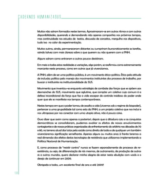Cadernos HumanizaSUS
130
Muitos não saíram formados nestes termos. Aproximaram-se em outros ritmos e com outras
disponibilidades, querendo e demandando não apenas companhia nos próximos tempos,
mas continuidade nos estudos de textos, discussão de conceitos, mergulho nos dispositivos,
tudo isso no calor da experimentação.
Muitos outros, ainda, permaneceram distantes ou cumpriram burocraticamente as tarefas,
saindo talvez com mais clareza sobre o que querem ou não querem com a PNH.
Alguns saíram como entraram e outros poucos desistiram.
Em meio a todas estas realidades e variações, algo porém, se reafirmou como extremamente
marcante neste processo, como em outros que já vivenciamos.
A PNH, além de ser uma política pública, é um movimento ético-político. Ético pela atitude
de inclusão; político pelo manejo dos movimentos instituintes dos processos de trabalho, por
buscar o instituinte na institucionalidade do SUS.
Movimento que inventou-se enquanto estratégia de combate das forças que se opõem aos
desmanches do SUS, movimento que aglutina, que compõe um coletivo cujo comum é a
defesa incondicional da força que faz a vida escapar do controle insidioso do poder onde
quer que ele se manifeste nos tempos contemporâneos.
Nestes tempos em que o poder tomou de assalto a vida (vivemos sob o regime do biopoder),
pertencer a uma grupalidade tal como esta da PNH, a um projeto coletivo que nos inclui e
nos ultrapassa por nos conectar com uma utopia ativa, não é pouca coisa.
Ouso dizer que assim como apenas a posteriori, depois que a ditadura caiu e as conquistas
democráticas se consolidaram, pudemos avaliar os efeitos de nossos envolvimentos
contagiantesedenossaspráticasorganizadasdeenfrentamentodoarbítrionasdécadasde70
e 80, no terreno atual das lutas pela saúde como direito de todos e de qualquer um também
vivenciaremos significação semelhante. Apenas alguns ou muitos anos à frente teremos a
real dimensão dos efeitos destas tecnologias de resistência que utilizamos implementando a
Política Nacional de Humanização.
E, como processos de “resistir contra” nunca se fazem separadamente de processos de re-
existência, ou seja, de diferenciação de nós mesmos, de outramento, de produção de outros
sis e outros mundos, quero declarar minha alegria de estar nesta ebulição com vocês e o
desejo de continuar em 2009.
Obrigada a todos, um excelente final de ano e até 2009!
 