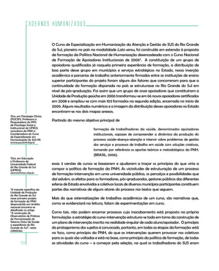 Cadernos HumanizaSUS
134
O Curso de Especialização em Humanização da Atenção e Gestão do SUS do Rio Grande
do Sul, pioneiro no país na modalidade Lato sensu, foi construído em extensão à proposta
de formação da Política Nacional de Humanização desencadeada com o Curso Nacional
de Formação de Apoiadores Institucionais de 20063
. A constituição de um grupo de
apoiadores qualificados já naquela primeira experiência de formação, a distribuição de
boa parte desse grupo em municípios e serviços estratégicos no Estado, nossa inserção
acadêmica e parcerias de trabalho anteriormente firmadas entre as instituições de ensino
superior participantes do projeto foram alguns dos fatores que concorreram para que a
continuidade da formação disparada no país se estruturasse no Rio Grande do Sul em
nível de pós-graduação. Foi assim que um grupo de onze apoiadores que constituíram a
Unidade de Produção gaúcha em 2006 transformou-se em 66 novos apoiadores certificados
em 2008 e ampliou-se com mais 103 formados na segunda edição, encerrada no inicio de
2009. Alguns resultados numéricos e a imagem da distribuição desses apoiadores no Estado
encontram-se nos dois mapas anexos.
Partindo do mesmo objetivo principal de
formação de trabalhadores da saúde, denominados apoiadores
institucionais, capazes de compreender a dinâmica da produção do
processo saúde-doença-atenção e intervir sobre problemas de gestão
dos serviços e processos de trabalho em saúde com soluções criativas,
tomando por referência os aportes teóricos e metodológicos da PNH.
(BRASIL, 2006).
essas 3 versões de cursos se basearam e ajudaram a traçar os princípios do que viria a
compor a política de formação da PNH. As vicissitudes de estruturação de um processo
de formação-intervenção em uma universidade pública, os percalços e possibilidades que
daí advêm, os efeitos para os formadores, pós-graduandos, gestores públicos das diferentes
esferas de Estado envolvidas e coletivos locais de diversos municípios participantes constituem
partes das narrativas de alguns atores do processo nos textos que seguem.
Mais do que sistematizações de trabalhos acadêmicos de um curso, são narrativas que,
como se evidenciará na leitura, falam de experimentações em curso.
Como tais, não podem encerrar processos cujo inacabamento está proposto na própria
formulação: a estratégia do curso-intervenção estrutura-se toda em torno da construção de
um plano de intervenção inscrito na realidade singular de cada aluno/apoiador. O princípio
do protagonismo dos sujeitos é convocado, portanto, em todas as etapas da formação: está
no foco, como princípio da PNH, do que as intervenções querem provocar nos coletivos
para os quais são voltadas e está na base, como princípio da política de formação, de todas
as atividades do curso – a começar pela seleção, na qual os trabalhadores do SUS eram
1
Dra. em Psicologia Clínica
(PUCSP), Professora e
Pesquisadora do PPG
de Psicologia Social e
Institucional da UFRGS,
consultora da PNH e
Coordenadora do Curso
de Especialização em
Humanização do SUS-RS
simone.paulon@ufrgs.br
3
A inserção específica da
Unidade de Produção
do Rio Grande do Sul
nesse primeiro projeto
de formação da PNH
desenvolvido em âmbito
nacional encontra-se
detalhada no artigo
“A construção do
Observatório de Práticas
de Humanização do
Sistema Único de Saúde:
a experiência do Rio
Grande do Sul”, nesta
coletânea.
2
Dra. em Educação
e Professora da
Universidade Federal
do Rio Grande do Sul
(UFRGS).
clecimar@orion.ufrgs.br
 