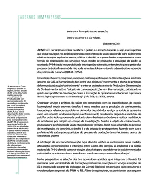 Cadernos HumanizaSUS
144
entre a sua formação e a sua recreação,
entre o seu amor e a sua religião.
				 (Sabedoria Zen)
APNHtemporobjetivocentralqualificaragestãoeaatençãoàsaúde,ouseja,éumapolítica
queinduzinovaçõesnaspráticasgerenciaisenaspráticasdesaúdecolocandoparaosdiferentes
coletivos/equipes implicados nestas práticas o desafio de superar limites e experimentar novas
formas de organização dos serviços e novos modos de produção e circulação de poder. A
aposta da PNH é a da inseparabilidade entre gestão e atenção, entendendo que a gestão dos
processosdetrabalhoemsaúdenãopodeserentendidacomotarefaadministrativaseparada
das práticas de cuidado (BRASIL, 2006).
Concebidanãocomoprograma,mascomopolíticaqueatravessaasdiferentesaçõeseinstâncias
gestoras do SUS, a Humanização tem entre seus objetivos “incrementar a oferta de processos
deformação/educação/conhecimento”eentreasaçõesdesteeixodeProduçãoeDisseminação
de Conhecimentos está a “criação de cursos/capacitações em Humanização, priorizando a
gestão compartilhada da atenção clínica e formação de apoiadores institucionais a processos
de inovações (presenciais ou à distância)” (PASSOS; BARROS, 2006).
Organizar serviços e práticas de saúde em consonância com as especificidades do espaço
locorregional impõe enormes desafios; é nesta medida que a produção de conhecimento,
tomando por referência os problemas derivados da práxis dos serviços de saúde, se apresenta
como um requisito fundamental para o enfrentamento dos desafios de gestão e sanitários do
país.Poroutrolado,oprocessodeproduçãodeconhecimentonãodeveserealizarnadistância
da academia por relação ao campo de investigação. Sujeito e objeto de conhecimento,
pesquisadoreprofissionaisdesaúdenãopodemsertomadoscomopólosseparadosdoprocesso
de investigação. Ao contrário, o desafio é o da criação de protagonismo, fazendo com que o
profissional de saúde possa participar do processo de produção de conhecimento acerca da
sua prática. (idem)
A estratégia de um Curso/Intervenção aqui descrita justifica-se exatamente nessa medida:
articulação, consorciamento e interação entre sujeitos dos serviços, a academia e a gestão
nacionaldaPNH,afimdeconstruirsoluçõesplausíveisparaosproblemasdesaúdevivenciados
pelos sujeitos que se encontram inseridos em movimentos e processos de mudança4
.
Nesta perspectiva, a seleção dos dez apoiadores gaúchos que integram o Projeto foi
marcada pela variabilidade de formações profissionais, inserções em serviços e regiões do
RS e organizada a partir de indicações do Comitê Regional em conjunto com consultores e
coordenadores regionais da PNH no RS. Além de apoiadores, os profissionais que seguem
4
A estrutura do Curso
mapeou o país em 10
regiões, sendo o Estado
do RS uma delas. Cada
região representa
uma Unidade de
Produção (UP) com
aproximadamente 10
apoiadores coordenados
por uma formadora/
tutora que recebeu
formação específica
da FIOCRUZ para o
desempenho desta função.
A formadora Simone
Paulon é a responsável
pelo acompanhamento
da UP-RS. O curso prevê
uma carga horária de
300h (106 em atividades
presenciais e 194 virtuais)
e possui material didático
específico, através dos
quais são desenvolvidos
conteúdos referentes a
cada um dos 8 dispositivos
da PNH, com atividades
de leitura, monitoramento
das intervenções,
avaliação e discussões
virtuais correspondentes.
Maiores informações sobre
sua estrutura podem ser
pesquisadas em www.ead.
fiocruz.br/humanizasus.
 