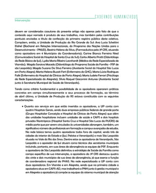 Cadernos HumanizaSUS
145
Intervenção
devem ser considerados coautores do presente artigo não apenas pelo fato de que o
conteúdo aqui narrado é produto de seus trabalhos, mas também pelas contribuições
pontuais enviadas a título de confecção do primeiro registro público deste coletivo.
Compõem, então, a Unidade de Produção do Rio Grande do Sul: Ana Lucia Schettini
Elahel (Bacharel em Relações Internacionais, do Programa das Nações Unidas para o
Desenvolvimento - PNUD), Beatriz Helena da Silva, (Farmacêutica pela 3ª CRS, atuando
como apoiadora em 4 Municípios da Coordenadoria); Carine Bianca Ferreira Nied
(Comunicadora Social do Hospital de Santa Cruz do Sul); Carlos Alberto Protti (Odontólogo
da Rede Básica de Ijuí), Lydia Maria Ribeiro Leonhardt (Médica da Rede Especializada de
Viamão); Magda Saraiva Macedo (Odontóloga do Programa Saúde da Família - PSF de
são Leopoldo); Magda Suzana Da Silva Ferreira (Assistente Social do Hospital São Lucas
em Porto Alegre); Marta Helena Buzati Fert (Enfermeira do GHC), Maria Lúcia Rodrigues
Falk (Enfermeira do Hospital de Clínicas de Porto Alegre); Maria Judete Ferrari (Psicóloga
da Rede Especializada do Alegrete); Sílvia Raquel Giacomini Antunes (Assistente Social
junto à Secretaria Municipal de Saúde de Veranópolis).
Tendo como critério fundamental a possibilidade de os apoiadores operarem práticas
concretas em campo simultaneamente a seus processos de formação, ao término
de abril último, a Unidade de Produção do RS estava constituída com as seguintes
caracterizações:
• Quanto aos serviços em que estão inseridos os apoiadores, a UP conta com
quatro Hospitais Gerais, sendo duas empresas públicas federais de grande porte
(Grupo Hospitalar Conceição e Hospital de Clínicas de Porto Alegre) que além
das unidades hospitalares incluem unidades de saúde e CAPS e dois hospitais
privados filantrópicos (Hospital Santa Cruz e Hospital São Lucas da PUCRS) de
médio porte que por serem vinculados às universidades abrangem, também, um
significativo número de profissionais em formação e campus avançados de estudos.
Na rede básica temos quatro apoiadores todos fora da capital, sendo três de
cidades do interior do Estado e (Ijuí, Pelotas e Veranópolis) e mais São Leopoldo
situada no Vale do Rio dos Sinos. Dentre estas as apoiadoras de Veranópolis, São
Leopoldo e o apoiador de Ijuí atuam como técnicos das secretarias municipais
incluindo, portanto, em suas áreas de abrangência as equipes de PSF. Enquanto
a apoiadora de São Leopoldo delimitou a estratégia de Saúde da Família como
campo específico de sua intervenção, a apoiadora da 3ª CRS destacou quatro
dos vinte e dois municípios de sua área de abrangência, já que exerce a função
de coordenadora regional da PHAS. Na rede especializada a UP conta com
duas apoiadoras: Em Viamão e em Alegrete, sendo que na primeira cidade a
apoiadora atua em CAPS-AD, mas trabalhará a PNH junto à gestão municipal e
em Alegrete a apoiadora já compõe as equipes do sistema municipal de atenção
 