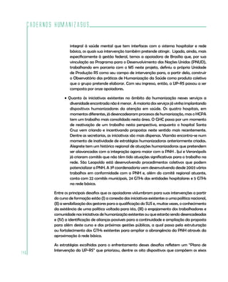 Cadernos HumanizaSUS
146
integral à saúde mental que tem interfaces com o sistema hospitalar e rede
básica, os quais sua intervenção também pretende atingir. Ligada, ainda, mais
especificamente à gestão federal, temos a apoiadora de Brasília que, por sua
vinculação ao Programa para o Desenvolvimento das Nações Unidas (PNUD),
trabalhando em parceria com o MS neste projeto, definiu a própria Unidade
de Produção RS como seu campo de intervenção para, a partir dela, construir
o Observatório das práticas de Humanização da Saúde como produto coletivo
que o grupo pretende elaborar. Com seu ingresso, então, a UP-RS passou a ser
composta por onze apoiadores.
• Quanto às iniciativas existentes no âmbito da humanização nesses serviços a
diversidade encontrada não é menor. A maioria dos serviços já vinha implantando
dispositivos humanizadores da atenção em saúde. Os quatro hospitais, em
momentos diferentes, já desencadearam processos de humanização, mas o HCPA
tem um trabalho mais consolidado nesta área. O GHC passa por um momento
de reativação de um trabalho nesta perspectiva, enquanto o hospital Santa
Cruz vem criando e incentivando propostas neste sentido mais recentemente.
Dentre as secretarias, as iniciativas são mais dispersas. Viamão encontra-se num
momento de inatividade de estratégias humanizadoras anteriormente criadas.
Alegrete tem um histórico regional de atuações humanizadoras que pretendem
ser alavancadas com a integração agora maior com a PNH . Ijuí e Veranópolis
já criaram comitês que não têm tido atuações significativas para o trabalho na
rede. São Leopoldo está desenvolvendo procedimentos coletivos que podem
potencializar a PNH. A 3ª coordenadoria vem desenvolvendo desde 2003 vários
trabalhos em conformidade com a PNH e, além do comitê regional atuante,
conta com 22 comitês municipais, 24 GTHs das entidades hospitalares e 5 GTHs
na rede básica.
Entre os principais desafios que os apoiadores vislumbram para suas intervenções a partir
do curso de formação estão (I) a conexão das iniciativas existentes a uma política nacional,
(II) a sensibilização dos gestores para a qualificação do SUS e, muitas vezes, o conhecimento
da existência de uma política voltada para isto, (III) o engajamento dos trabalhadores e
comunidade nas iniciativas de humanização existentes ou que estarão sendo desencadeadas
e (IV) a identificação de alianças possíveis para a continuidade e ampliação da proposta
para além deste curso e das próximas gestões públicas, a qual passa pela estruturação
ou fortalecimento dos GTHs existentes para ampliar a abrangência da PNH através da
aproximação à rede básica.
As estratégias escolhidas para o enfrentamento desses desafios refletem um “Plano de
Intervenção da UP-RS” que priorizou, dentre os oito dispositivos que compõem os eixos
 