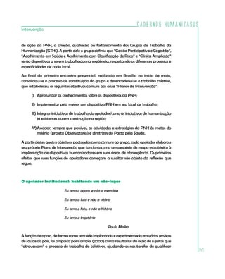Cadernos HumanizaSUS
147
Intervenção
de ação da PNH, a criação, avaliação ou fortalecimento dos Grupos de Trabalho da
Humanização (GTHs). A partir dele o grupo definiu que “Gestão Participativa e Cogestão”,
“Acolhimento em Saúde e Acolhimento com Classificação de Risco” e “Clínica Ampliada”
serão dispositivos a serem trabalhados na seqüência, respeitando os diferentes processos e
especificidades de cada local.
Ao final do primeiro encontro presencial, realizado em Brasília no início de maio,
consolidou-se o processo de constituição do grupo e desencadeou-se o trabalho coletivo,
que estabeleceu os seguintes objetivos comuns aos onze “Planos de Intervenção”:
I)	 Aprofundar os conhecimentos sobre os dispositivos da PNH;
II)	 Implementar pelo menos um dispositivo PNH em seu local de trabalho;
III)	Integrar iniciativas de trabalho do apoiador/curso às iniciativas de humanização
já existentes ou em construção na região;
IV)	Associar, sempre que possível, as atividades e estratégias da PNH às metas do
milênio (projeto Observatório) e diretrizes do Pacto pela Saúde.
A partir destes quatro objetivos pactuados como comuns ao grupo, cada apoiador elaborou
seu próprio Plano de Intervenção que funciona como uma espécie de mapa estratégico à
implantação de dispositivos humanizadores em suas áreas de abrangência. Os primeiros
efeitos que suas funções de apoiadores começam a suscitar são objeto da reflexão que
segue.
O apoiador institucional: habitando um não-lugar
Eu amo o agora, e não a memória
Eu amo a luta e não a vitória
Eu amo o fato, e não a história
Eu amo a trajetória
Paulo Moska
A função de apoio, da forma como tem sido implantada e experimentada em vários serviços
de saúde do país, foi proposta por Campos (2000) como resultante da ação de sujeitos que
“atravessam” o processo de trabalho de coletivos, ajudando-os nas tarefas de qualificar
 