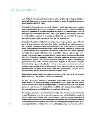 Cadernos HumanizaSUS
148
suas ofertas clínicas e de saúde pública, de um lado, e ampliar o grau de grupalidade, de
outro lado. Representa uma das principais novidades na gestão do trabalho em saúde no
Brasil (BARROS; PASSOS, 2006).
O apoiador institucional exerce a função de colaborar e prestar suporte para que os coletivos
alterem seus processos de trabalho, tornando-os mais democráticos e criativos, dotando-os
de maior capacidade de acolher e resolver necessidades de saúde e ampliando o grau de
realização dos trabalhadores da saúde. Como função, portanto, fundamental tanto para
a implantação de processos de mudança, quanto para a sua sustentabilidade, assume
especial relevância na estruturação do curso que ora se apresenta.
Inspirado na função do analista institucional que recusa sempre qualquer lugar instituído a
partir do qual seu suposto saber seja referendado, o apoiador de que aqui nos ocupamos
faz da análise constante dos efeitos que sua inserção, seu conhecimento, suas questões,
enfim, suas próprias implicações têm sobre o campo de estudos, intervenções, investigações,
a ferramenta crucial de seu trabalho. Referenciado na pesquisa-intervenção, o princípio
norteador de um apoio institucional assim concebido é o de que a aproximação com o
campo inclui, sempre, a permanente análise do impacto que as cenas vividas/observadas
têm sobre a história do apoiador e sobre o sistema de poder que legitima o instituído,
incluindo aí o próprio lugar de saber e estatuto de poder do “perito” (apoiador que
poderia ser um pesquisador, consultor, gestor, assessor etc.). Dito de outra forma, o apoiador
institucional sabe que sua função não é neutra, nem se exerce sem mexer em cada um
dos locus de poder/saber tão arraigados nas estruturas organizacionais em que atuam.
Por sabê-lo, faz dos efeitos de sua própria implicação com o coletivo “apoiado” um dos
analisadores do processo de trabalho coletivo (PAULON, 2005).
Passos (2006) define a função de apoio no contexto da PNH a partir de três questões:
Onde ela se dá? O que dispara? Qual seu modo de fazer?
O “lugar” do apoiador institucional que este curso promove é estranhamente um não-
lugar, tanto por se constituir da negação de um lugar “dado” (aquele que sabe, a priori,
qual a demanda do outro), quanto por habitar os interstícios dos espaços institucionais,
propondo encontros, promovendo interfaces inusitadas entre grupos, setores, disciplinas de
forma a radicalizar a possibilidade de uma utopia ativa (u-topos).
Quanto ao que disparar, o apoiador institucional sabe, antes de tudo, que não vai “inventar
a roda”. Entretanto, como forma geométrica que promove a lateralidade por excelência,
acionar movimentos circulares, fazer rodas de conversa “rolarem”, disparar movimento no
que está parado, desestabilizar a rigidez hierárquica dos eixos horizontal x vertical pode ser
uma boa forma de desencadear movimentos de mudança junto aos grupos com que se
quer trabalhar. Neste sentido, mesmo sem inventá-la (até porque não é ele, mas o coletivo
 
