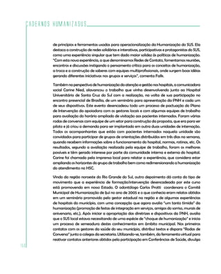 Cadernos HumanizaSUS
150
de princípios e ferramentas usadas para operacionalização da Humanização do SUS. Ela
destaca a construção de redes solidárias e interativas, participativas e protagonistas do SUS,
como uma experiência singular que tem dado maior solidez às políticas de humanização.
“Com esta nova experiência, a que denominamos Redes de Contato, fomentamos reuniões,
encontros e discussões instigando o pensamento crítico para os conceitos de humanização,
a troca e a construção de saberes com equipes multiprofissionais, onde surgem boas idéias
gerando diferentes iniciativas nos grupos e serviços”, comenta Falk.
Tambémnaperspectivadehumanizaçãodaatençãoegestãonoshospitais,acomunicadora
social Carine Nied, alavancou o trabalho que vinha desenvolvendo junto ao Hospital
Universitário de Santa Cruz do Sul com a realização, na volta de sua participação no
encontro presencial de Brasília, de um seminário para apresentação da PNH e cada um
de seus dispositivos. Este evento desencadeou todo um processo de pactuação do Plano
de Intervenção da apoiadora com os gestores locais e com algumas equipes de trabalho
para avaliação do horário ampliado de visitação aos pacientes internados. Foram várias
rodas de conversas com equipe de um setor para construção da proposta, que era para ser
piloto e já criou a demanda para ser implantado em outra duas unidades de internação.
Todos os acompanhantes que estão com pacientes internados naquela unidade são
convidados para participar de grupos de orientações distribuídos em três dias na semana,
quando recebem informações sobre o funcionamento do hospital, normas, rotinas, etc. Os
resultados, segundo a avaliação realizada pela equipe de trabalho, foram os melhores
possíveis e têm gerado interesse por parte da comunidade interna e externa do hospital.
Carine foi chamada pela imprensa local para relatar a experiência, que considera estar
ampliando os horizontes do grupo de trabalho bem como redimensionando a humanização
do atendimento no HSC.
Vindo da região noroeste do Rio Grande do Sul, outro depoimento dá conta do tipo de
movimento que a experiência de formação/intervenção desencadeada por este curso
está promovendo em nosso Estado. O odontólogo Carlos Protti coordenara o Comitê
Municipal de Humanização de Ijuí no ano de 2005 e o que conhecia eram relatos obtidos
em um seminário promovido pelo gestor estadual na região e de algumas experiências
de hospitais do município, com uma concepção que agora avalia “um tanto tímida” da
humanização (promoção de festas de integração em serviços, amigos do sorriso, murais de
aniversario, etc.). Após iniciar a apropriação das diretrizes e dispositivos da PNH, avalia
que o SUS local estava necessitando de uma espécie de “choque de humanização” e inicia
um processo de semeadura destes conhecimentos em âmbito municipal. Nos primeiros
contatos com os gestores da saúde do seu município, distribui textos e dispara “Rodas de
Conversa” junto a colegas da secretaria. Utilizando-se, também, da ferramenta virtual para
reativar contatos anteriores obtidos pela participação em Conferências de Saúde, divulga
 