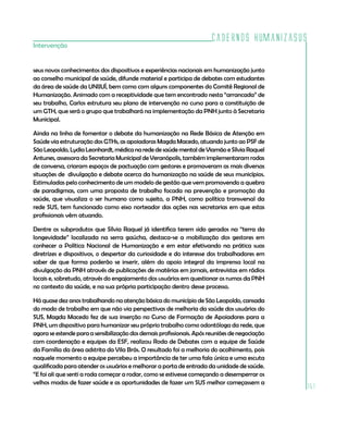 Cadernos HumanizaSUS
151
Intervenção
seus novos conhecimentos dos dispositivos e experiências nacionais em humanização junto
ao conselho municipal de saúde, difunde material e participa de debates com estudantes
da área de saúde da UNIJUÍ, bem como com alguns componentes do Comitê Regional de
Humanização. Animado com a receptividade que tem encontrado nesta “arrancada” de
seu trabalho, Carlos estrutura seu plano de intervenção no curso para a constituição de
um GTH, que será o grupo que trabalhará na implementação da PNH junto à Secretaria
Municipal.
Ainda na linha de fomentar o debate da humanização na Rede Básica de Atenção em
Saúde via estruturação dos GTHs, as apoiadoras Magda Macedo, atuando junto ao PSF de
São Leopoldo, Lydia Leonhardt, médica na rede de saúde mental de Viamão e Sílvia Raquel
Antunes, assessora da Secretaria Municipal de Veranópolis, também implementaram rodas
de conversa, criaram espaços de pactuação com gestores e promoveram as mais diversas
situações de divulgação e debate acerca da humanização na saúde de seus municípios.
Estimuladas pelo conhecimento de um modelo de gestão que vem promovendo a quebra
de paradigmas, com uma proposta de trabalho focada na prevenção e promoção da
saúde, que visualiza o ser humano como sujeito, a PNH, como política transversal da
rede SUS, tem funcionado como eixo norteador das ações nas secretarias em que estas
profissionais vêm atuando.
Dentre os subprodutos que Sílvia Raquel já identifica terem sido gerados na “terra da
longevidade” localizada na serra gaúcha, destaca-se a mobilização dos gestores em
conhecer a Política Nacional de Humanização e em estar efetivando na prática suas
diretrizes e dispositivos, o despertar da curiosidade e do interesse dos trabalhadores em
saber de que forma poderão se inserir, além do apoio integral da imprensa local na
divulgação da PNH através de publicações de matérias em jornais, entrevistas em rádios
locais e, sobretudo, através do engajamento dos usuários em questionar os rumos da PNH
no contexto da saúde, e na sua própria participação dentro desse processo.
Há quase dez anos trabalhando na atenção básica do município de São Leopoldo, cansada
do modo de trabalho em que não via perspectivas de melhoria da saúde dos usuários do
SUS, Magda Macedo fez de sua inserção no Curso de Formação de Apoiadores para a
PNH, um dispositivo para humanizar seu próprio trabalho como odontóloga da rede, que
agora se estende para a sensibilização dos demais profissionais. Após reuniões de negociação
com coordenação e equipes da ESF, realizou Roda de Debates com a equipe de Saúde
da Família da área adstrita da Vila Brás. O resultado foi a melhoria do acolhimento, pois
naquele momento a equipe percebeu a importância de ter uma fala única e uma escuta
qualificada para atender os usuários e melhorar a porta de entrada da unidade de saúde.
“E foi ali que senti a roda começar a rodar, como se estivesse começando a desemperrar os
velhos modos de fazer saúde e as oportunidades de fazer um SUS melhor começassem a
 