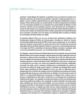 Cadernos HumanizaSUS
152
acontecer”, relata Magda. Na seqüência, a apoiadora criou uma série de momentos com
diferentes segmentos da Secretaria para abordar o dispositivo “gestão participativa e co-
gestão”, que por mobilizar especial interesse por parte daqueles trabalhadores, passou a
integrar o Plano de Intervenção a ser implementado. Os relatos de experiências inovadoras
com a humanização hospitalar que a apoiadora teve oportunidade de debater nos dois
encontros nacionais de que participou geraram outra demanda que já extrapolou o
campo de intervenção com as equipes de Saúde da Família inicialmente demarcado. Um
encontro entre médicos da Saúde da Família e médicos especialistas do Hospital Municipal
fez-se necessário, marcando uma nova etapa na caminhada deste município em direção
à humanização da Saúde Coletiva na região.
A apoiadora Beatriz Pinho, por sua vez, já desenvolvia significativo trabalho como
Coordenadora Regional Política de Humanização e Assistência à Saúde da Terceira
Coordenadoria Regional de Saúde (3ª CRS). A partir de seu engajamento no curso, Beatriz
optou por focalizar as intervenções em quatro dos vinte e dois municípios de sua área de
abrangência (Arroio do Padre, Jaguarão, Piratini e Turuçu) com os quais pretende estimular
a formação dos GTHs na rede básica, fomentando reflexões, discussões e avaliações sobre
o tema HumanizaSUS juntamente com Comitês Municipais da PHAS e gestores.
Em Alegrete, o apoio Institucional à Política Nacional de Humanização, através da Saúde
Mental Coletiva, tem buscado contagiar os demais setores da saúde, implicando, de forma
transversa, os diversos atores envolvidos na “afirmação de um SUS em defesa da vida”.
Com um trabalho que há quase duas décadas vem inovando na atenção especializada aos
sofredores psíquicos, o sistema hoje denominado “SAIS Mental” evoluiu de um serviço para
a constituição de uma rede, uma malha que integraliza ações de atenção, reabilitação,
promoção de saúde, ensino e pesquisa voltadas para a participação dos sujeitos na
construção da política de saúde mental singular. O trabalho da psicóloga Maria Judete
Ferrari, agora apoiadora da PNH integrada ao Curso, tem sido um diferencial para o
planejamento de um território de cuidados e de novas ambiências provocadoras de inclusão,
de desmistificação da loucura e de acolhimento ao cidadão. Sua intervenção a partir do
CAPS II e no sistema/SAIS Mental tem provocado um debate franco e aberto entre os
gestores e trabalhadores do SUS sobre o acolhimento e sua diferença dos procedimentos
tradicionais de triagem. Tem rejeitado os conceitos que aceitam as filas como procedimentos
naturais da assistência ao público e tem contagiado os sujeitos implicados na transformação
desta realidade que tanto produz perversidades, como por exemplo, a comercialização
de lugares nestas filas. A intervenção em saúde mental infanto-juvenil autoriza o sistema/
SAIS Mental a provocar um debate para além do setor saúde, estendendo-o aos setores
da Justiça, Educação, Cultura e Assistência Social, fazendo o Fórum Municipal de Atenção
Integral à Criança e a Juventude. Para fortalecer a política de humanização no Alegrete,
a apoiadora tem discutido com os trabalhadores e gestores os dispositivos da cogestão e
 