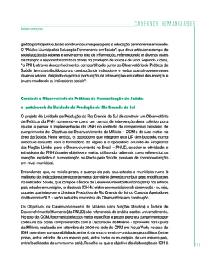 Cadernos HumanizaSUS
153
Intervenção
gestão participativa. Estão construindo um espaço para a educação permanente em saúde:
O “Núcleo Municipal de Educação Permanente em Saúde”, que deve articular o campo da
socialização dos saberes e servir como eixo de informação, referendando os diversos níveis
de atenção e responsabilizando os atores na produção de saúde e de vida. Segundo Judete,
“a PNH, através dos conhecimentos compartilhados junto ao Observatório de Práticas de
Saúde, tem contribuído para a construção de indicadores e metas que atravessem esses
diversos setores, dirigindo-os para a pactuação de intervenções em defesa das crianças e
jovens mudando os indicadores sociais“.
Cerzindo o Observatório de Práticas de Humanização da Saúde:
o patchwork da Unidade de Produção do Rio Grande do Sul
O projeto da Unidade de Produção do Rio Grande do Sul de construir um Observatório
de Práticas da PNH apresenta-se como um campo de intervenção deste coletivo para
ajudar a pensar a implementação da PNH no contexto do compromisso brasileiro de
cumprimento dos Objetivos de Desenvolvimento do Milênio – ODM e de suas metas na
área da Saúde. Neste sentido, os apoiadores que integram esta UP têm buscado, numa
iniciativa conjunta com a formadora da região e a apoiadora oriunda do Programa
das Nações Unidas para o Desenvolvimento no Brasil – PNUD, associar as atividades e
estratégias da PNH àqueles objetivos e metas, utilizando, ademais, como referencial, as
menções explícitas à humanização no Pacto pela Saúde, passíveis de contratualização
em nível municipal.
Entendendo que, no médio prazo, o avanço do país, seus estados e municípios rumo à
melhoria dos indicadores correlatos às metas do milênio deverá contribuir para modificações
no indicador Saúde, que compõe o Índice de Desenvolvimento Humano (IDH) nas esferas
país, estados e municípios, os dados do IDH-M afetos aos municípios sob observação - ou seja,
aqueles que integram a Unidade Produtiva do Rio Grande do Sul do Curso de Apoiadores
do HumanizaSUS - serão incluídos na matriz do Observatório em construção.
Os Objetivos de Desenvolvimento do Milênio (das Nações Unidas) e Índice de
Desenvolvimento Humano (do PNUD) são referenciais de análise aceitos universalmente.
No caso dos ODM, foram estabelecidas metas específicas e prazos para seu cumprimento por
cada um dos países comprometidos com a Declaração do Milênio - aprovada na Cúpula
do Milênio, realizada em setembro de 2000 na sede da ONU em Nova York; no caso do
IDH, permitem comparabilidade, entre si, de macro e micro-unidades geopolíticas (entre
países, entre estados de um mesmo país, entre todos os municípios de um mesmo país,
entre localidades de um mesmo país). Ressalta-se que o objetivo da elaboração do IDH é
 