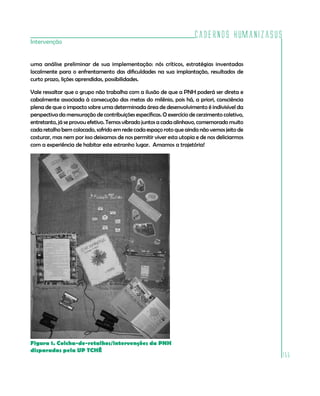 Cadernos HumanizaSUS
155
Intervenção
uma análise preliminar de sua implementação: nós críticos, estratégias inventadas
localmente para o enfrentamento das dificuldades na sua implantação, resultados de
curto prazo, lições aprendidas, possibilidades.
Vale ressaltar que o grupo não trabalha com a ilusão de que a PNH poderá ser direta e
cabalmente associada à consecução das metas do milênio, pois há, a priori, consciência
plena de que o impacto sobre uma determinada área de desenvolvimento é indivisível da
perspectiva da mensuração de contribuições específicas. O exercício de cerzimento coletivo,
entretanto, já se provou efetivo. Temos vibrado juntos a cada alinhavo, comemorado muito
cada retalho bem colocado, sofrido em rede cada espaço roto que ainda não vemos jeito de
costurar, mas nem por isso deixamos de nos permitir viver esta utopia e de nos deliciarmos
com a experiência de habitar este estranho lugar. Amamos a trajetória!
Figura 1. Colcha-de-retalhos/intervenções da PNH
disparadas pela UP TCHÊ
 