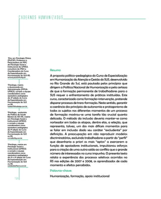 Cadernos HumanizaSUS
158
Resumo
A proposta político-pedagógica do Curso de Especialização
emHumanizaçãodaAtençãoeGestãodoSUS,desenvolvido
no Rio Grande do Sul, está pautada pelos princípios que
dirigem a Política Nacional de Humanização e pela certeza
de que a formação permanente de trabalhadores para o
SUS requer o enfrentamento de práticas instituídas. Este
curso, caracterizado como formação-intervenção, pretende
dispararprocessosdetrans-formação.Nestesentido,garantir
a coerência dos princípios de autonomia e protagonismo de
todos os sujeitos nos diferentes momentos de um processo
de formação mostrou-se uma tarefa tão crucial quanto
delicada. O método da inclusão deveria manter-se como
norteador em todas as etapas, dentre elas, a seleção, que
representa, talvez, um dos mais difíceis momentos para
se falar em inclusão dado seu caráter “excludente” por
definição. A preocupação em não reproduzir modelos
discriminatórios, excluindo trabalhadores a partir do “perfil”
que desenharia a priori os mais “aptos” a exercerem a
função de apoiadores institucionais, impulsionou esforços
para a criação de uma outra saída ao conflito que o grande
número de interessados no curso impunha. O presente texto
relata a experiência dos processos seletivos ocorridos no
RS nas edições de 2007 e 2008, os aprendizados de cada
momento e efeitos percebidos.
Palavras-chave:
Humanização, formação, apoio institucional
4
Psicóloga, mestre em
Psicologia Social e
Institucional (UFRGS)
e compôs a equipe
coordenadora como
apoiadora pedagógica
da 1ª e 2ª edição do Curso
de Especialização em
Humanização do SUS
no RS.
carlabotte@terra.com.br
1
Dra. em Psicologia Clínica
(PUCSP), Professora e
Pesquisadora do PPG
de Psicologia Social e
Institucional da UFRGS,
consultora da PNH e
Coordenadora do Curso
de Especialização em
Humanização do SUS-RS.
simone.paulon@ufrgs.br
2
Psicóloga, mestre
e doutoranda em
Administração (PPGA-
UFRGS), compôs a equipe
coordenadora como
apoiadora pedagógica
da 2ª edição do Curso
de Especialização em
Humanização do SUS
no RS.
lweber@bhzdesign.com.br
3
Psicóloga, sanitarista
da Política de Saúde
Mental da SES-RS, mestre
em Psicologia Social e
Institucional (UFRGS)
e compôs a equipe
coordenadora como
apoiadora pedagógica
da 1ª edição do Curso
de Especialização em
Humanização do SUS
no RS.
vrcmello@ig.com.br
 