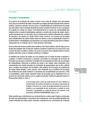 Cadernos HumanizaSUS
15
Formação
Formação e integralidade
Os processos de produção de saúde se fazem numa rede de relações que, permeadas
como são por assimetrias de saber e de poder e por lógicas de fragmentação entre saberes/
práticas, requerem atenção inclusiva para a multiplicidade de condicionantes da saúde
que não cabem mais na redução do binômio queixa-conduta. Envolver-se com a produção
do cuidado em saúde nos “lança” irremediavelmente no campo da complexidade das
relações entre os sujeitos trabalhadores, gestores e usuários dos serviços de saúde, onde a
opção excludente por um dos pólos não se sustenta para a efetiva alteração dos modelos
de atenção e de gestão em saúde. Deste modo, construir um processo de formação
para trabalhadores de saúde implica estarmos atentos a esta complexidade e fazermos
escolhas teórico-metodológicas que expressem um campo de interlocução entre os saberes,
indissociado de um método, de um modo de fazer a formação.
Essas escolhas são sempre escolhas ético-políticas. Paul Veyne (1978, p. 86) diz algo que nos
ajuda nessa direção: não se trata de “explicar as práticas a partir de uma causa única, mas
a partir de todas as práticas vizinhas nas quais se ancoram. Esse método pictórico produz
quadros estranhos, onde as relações substituem os objetos”.
O cotidiano dos serviços de saúde, em suas relações com os modos de fazer a atenção e
a gestão, é matéria constituinte e, portanto, primordial na construção de processos de
formação que busquem enfrentar os desafios da concretização do SUS e de seu princípio
de integralidade, alterando as práticas de saúde e dos sujeitos nelas implicados. Essa
compreensão tem estado presente nas produções de pesquisadores que se têm voltado
para a análise dos processos de formação e das políticas de formação dos profissionais
de saúde. Nesta direção5
, vários autores têm sinalizado que as políticas de formação
dos profissionais de saúde implicam a apreensão da complexidade que permeia o SUS
na atualidade e, deste modo, requerem ações de formação que se engendrem em um
processo de construção coletiva com os sujeitos envolvidos. Conforme apontam Ceccim e
Feuerwerker (2004, p. 43) [...]
[...]a formação para a área da saúde deveria ter como objetivos a
transformação das práticas profissionais e da própria organização do
trabalho e estruturar-se a partir da problematização do processo de
trabalho e sua capacidade de dar acolhimento e cuidado às várias
dimensões e necessidades em saúde das pessoas, dos coletivos e das
populações. (CECCIM; FEUERWERKER, 2004, p. 43).
Cabe ressaltar que a interferência nos modos de formar, cuidar e gerir implica a construção
de redes que potencializem movimentos de mudança por meio da problematização dos
modos instituídos de cuidar e gerir. Contudo, se apostamos em movimentos de mudança
5
Fazemos aqui referência
aos trabalhos de Pinheiro
(2005), Mattos (2001) e
Ceccim (2004).
 