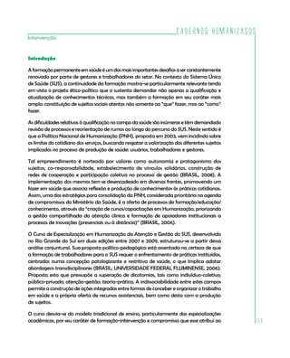 Cadernos HumanizaSUS
159
Intervenção
Introdução
Aformaçãopermanenteemsaúdeéumdosmaisimportantesdesafiosaserconstantemente
renovado por parte de gestores e trabalhadores do setor. No contexto do Sistema Único
de Saúde (SUS), a continuidade da formação mostra-se particularmente relevante tendo
em vista o projeto ético-político que o sustenta demandar não apenas a qualificação e
atualização de conhecimentos técnicos, mas também a formação em seu caráter mais
amplo: constituição de sujeitos sociais atentos não somente ao “que” fazer, mas ao “como”
fazer.
As dificuldades relativas à qualificação no campo da saúde são inúmeras e têm demandado
revisão de processos e reorientação de rumos ao longo do percurso do SUS. Neste sentido é
que a Política Nacional de Humanização (PNH), proposta em 2003, vem incidindo sobre
os limites do cotidiano dos serviços, buscando resgatar a valorização dos diferentes sujeitos
implicados no processo de produção de saúde: usuários, trabalhadores e gestores.
Tal empreendimento é norteado por valores como autonomia e protagonismo dos
sujeitos, co-responsabilidade, estabelecimento de vínculos solidários, construção de
redes de cooperação e participação coletiva no processo de gestão (BRASIL, 2008). A
implementação dos mesmos tem se desencadeado em diversas frentes, promovendo um
fazer em saúde que associa reflexão e produção de conhecimentos às práticas cotidianas.
Assim, uma das estratégias para consolidação da PNH, considerada prioritária na agenda
de compromissos do Ministério da Saúde, é a oferta de processos de formação/educação/
conhecimento, através da “criação de cursos/capacitações em Humanização, priorizando
a gestão compartilhada da atenção clínica e formação de apoiadores institucionais a
processos de inovações (presenciais ou à distância)” (BRASIL, 2006).
O Curso de Especialização em Humanização da Atenção e Gestão do SUS, desenvolvido
no Rio Grande do Sul em duas edições entre 2007 e 2009, estruturou-se a partir dessa
análise conjuntural. Sua proposta político-pedagógica está assentada na certeza de que
a formação de trabalhadores para o SUS requer o enfrentamento de práticas instituídas,
centradas numa concepção patologizante e restritiva de saúde, o que implica adotar
abordagens transdisciplinares (BRASIL; UNIVERSIDADE FEDERAL FLUMINENSE, 2006).
Proposta esta que pressupõe a superação de dicotomias, tais como indivíduo-coletivo;
público-privado; atenção-gestão; teoria-prática. A indissociabilidade entre estes campos
permite a construção de ações integradas entre formas de conceber e organizar o trabalho
em saúde e a própria oferta de recursos assistenciais, bem como desta com a produção
de sujeitos.
O curso desvia-se do modelo tradicional de ensino, particularmente das especializações
acadêmicas, por seu caráter de formação-intervenção e compromisso que esse atribui ao
 