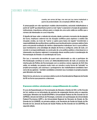 Cadernos HumanizaSUS
162
cruenta, sem armas de fogo, mas nem por isso menos implacável: a
guerra da produtividade e da competição (ROUX, 1983, p. 14).
A preocupação em não reproduzir modelos discriminatórios, excluindo trabalhadores a
partir do “perfil” que desenharia a priori os mais “aptos” a exercerem a função de apoiadores
institucionais, impulsionou esforços para a criação de uma outra saída ao conflito que o
número de interessados no curso impunha.
O desafio de fazer valer o método da inclusão, desde o primeiro momento de divulgação
do Curso, implicava valermo-nos da situação conflitiva para explorar a análise das
situações vividas, ao invés de “varrer a sujeira para baixo do tapete” transferindo a
responsabilidade das escolhas éticas e políticas que inevitavelmente o processo seletivo faria
para uma pseudo-avaliação de méritos e desempenhos individuais. Isso é o que justificou
que montássemos uma estratégia de seleção de forma a configurar, antes de tudo, um
convite à corresponsabilização na construção de uma política pública e chamássemos os
interessados nas diversas regionais à composição dessas escolhas junto à coordenação de
Humanização do Estado e à coordenação do Curso.
Por isso, o momento da escolha de quem seria selecionado ou não a participar do
Pós-Graduação constituiu-se como um efeito/desdobramento de todo um processo de
interlocução da Política de Humanização com os cenários e atores regionais do SUS. Esta
saída, na verdade, nos parecia muito mais um convite a outra forma de “entrada” no
projeto-provocação, pois acionava o protagonismo dos trabalhadores-candidatos bem
como de seus gestores – também candidatos a incluírem seus municípios no projeto proposto
pelo Ministério da Saúde.
Desta forma, estruturou-se o processo seletivo junto às Coordenadorias Regionais de Saúde
do RS na forma que passamos a descrever. 	
O processo seletivo: estruturando o compartilhamento de escolhas
O curso de Especialização em Humanização da Atenção e Gestão do SUS, no Rio Grande
do Sul, realizou-se na articulação de parceria de cooperação técnica entre as seguintes
instituições: Ministério da Saúde/SAS/PNH e Universidade Federal do Rio Grande do Sul
(UFRGS), através do Instituto de Psicologia, contando com participação da Universidade
Federal Fluminense (UFF) e da Universidade Regional do Noroeste do Estado do Rio
Grande do Sul (UNIJUÍ), na primeira edição; e da Secretaria de Saúde do Estado do Rio
Grande do Sul, através da Escola de Saúde Pública do Rio Grande do Sul (ESP/RS), na
segunda edição.
 