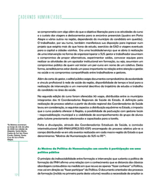 Cadernos HumanizaSUS
164
se comprometia com algo além do que a objetiva liberação para a as atividades do curso
e o custeio das viagens e deslocamentos para os encontros presenciais (quatro em Porto
Alegre e vários outros na região, dependendo do município do candidato em questão).
O trabalhador, por seu turno, também manifestava sua disposição para ingressar num
projeto que exigiria mais do que horas de estudo, exercícios de EAD e viagens eventuais
para a capital e cidades vizinhas. Era uma localidade/serviço que se abria à realização
de uma intervenção na forma de organizar/operar o SUS: gestor e trabalhador assumiam
o compromisso de propor alternativas, experimentar saídas, convocar equipes para
realizar as atividades de um apoiador institucional em formação, ou seja, assumiam um
compromisso público de quem vai iniciar um per-curso em nome de um coletivo. Desta
forma, acreditávamos estar dando um passo importante na relação entre atenção e gestão
na saúde e no compromisso compartilhado entre trabalhadores e gestores.
Além da carta do gestor, o edital público exigia documentos comprobatórios de escolaridade
e vínculo profissional à rede de saúde da região, disponibilidade de tempo e local para a
realização de intervenção e um memorial descritivo da trajetória de estudos e trabalho
do candidato na área da saúde.
Na segunda edição do curso foram oferecidas 90 vagas, distribuídas entre os municípios
integrantes das 19 Coordenadorias Regionais de Saúde do Estado. A definição pela
realização de processo seletivo a partir da divisão regional das Coordenadorias de Saúde
levou em consideração, os seguintes aspectos: a distribuição equânime no Estado, o impacto
que o curso poderia oferecer à Região, a possibilidade de pactuação com gestores locais
- responsabilização municipal e a viabilidade de acompanhamento do grupo de alunos
pelos tutores previamente selecionados e capacitados para a tarefa.
Feita a divulgação, através das Coordenadorias Estaduais de Saúde, a comissão
interinstitucional (MS-PNH/UFRGS/SES-ESP) encarregada do processo seletivo pôs-se a
campo distribuindo-se em oito eventos realizados em cada macro-região do Estado a que
denominamos “Mostras de Humanização do SUS no RS”9
.
As Mostras da Política de Humanização: um convite à participação em uma
política pública
O princípio da indissociabilidade entre formação e intervenção que sustenta a política de
formação da PNH afirma uma relação com o conhecimento que se distancia das clássicas
abordagens conteudistas na medida em que recusa ao apenas “fazer conhecer” a Política,
mas vai em direção ao “fazer participar” da Política. O documento orientador dos processos
de formação (inclído na primeira parte deste volume) ressalta a necessidade de ampliar os
9
As Mostras ocorreram
ao longo do mês de julho
de 2008 nas cidades de
Alegrete, Santa Maria,
Caxias do Sul, Ijuí, Passo
Fundo, Pelotas, Santa
Cruz do Sul e Porto
Alegre.
 